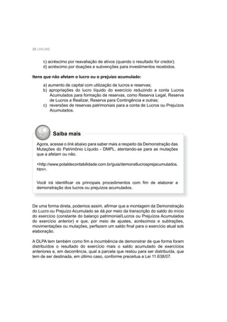 28 UNIUBE
c) acréscimo por reavaliação de ativos (quando o resultado for credor);
d) acréscimo por doações e subvenções para investimentos recebidos.
Itens que não afetam o lucro ou o prejuízo acumulado:
a) aumento de capital com utilização de lucros e reservas;
b) apropriações do lucro líquido do exercício reduzindo a conta Lucros
Acumulados para formação de reservas, como Reserva Legal, Reserva
de Lucros a Realizar, Reserva para Contingência e outras;
c) reversões de reservas patrimoniais para a conta de Lucros ou Prejuízos
Acumulados.
De uma forma direta, podemos assim, aﬁrmar que a montagem da Demonstração
do Lucro ou Prejuízo Acumulado se dá por meio da transcrição do saldo do início
do exercício (constante do balanço patrimonial/Lucros ou Prejuízos Acumulados
do exercício anterior) e que, por meio de ajustes, acréscimos e subtrações,
movimentações ou mutações, perfazem um saldo ﬁnal para o exercício atual sob
elaboração.
A DLPA tem também como ﬁm a incumbência de demonstrar de que forma foram
distribuídos o resultado do exercício mais o saldo acumulado de exercícios
anteriores e, em decorrência, qual a parcela que restou para ser distribuída, que
tem de ser destinada, em último caso, conforme preceitua a Lei 11.638/07.
Agora, acesse o link abaixo para saber mais a respeito da Demonstração das
Mutações do Patrimônio Líquido - DMPL, atentando-se para as mutações
que a afetam ou não.
<http://www.potaldecontabilidade.com.br/guia/demonstlucrosprejacumulados.
htm>.
Você irá identiﬁcar os principais procedimentos com ﬁm de elaborar a
demonstração dos lucros ou prejuízos acumulados.
Saiba mais
 