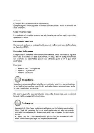 30 UNIUBE
b) adoção de outros métodos de depreciação;
c) depreciações, amortizações e exaustões contabilizadas a maior ou a menor em
anos anteriores.
Saldo inicial ajustado
É o saldo inicial corrigido, ajustado por adições e/ou exclusões, conforme modelo
apresentado acima.
Resultado do Exercício
Corresponde ao lucro ou prejuízo líquido apurado na Demonstração do Resultado
do Exercício (DRE).
Reversões de Reservas
Este grupo é de primordial e fundamental importância, tendo em vista que algumas
Reservas de Lucros não são cumulativas, ou seja, devem compulsoriamente
ser revertidas ou estornadas quando não utilizadas para o ﬁm a que foram
destinadas.
Exemplos:
Reserva para Contingências
Reserva Orçamentária
Reserva Estatutária
•
•
•
Importante
Aquelas reservas que são constituídas em exercícios anteriores que se destinam
a um ﬁnalidade especiﬁca, quando não realizadas devem ser revertidas e se for
o caso constituídas novamente.
Um reserva que sofre essa constituição e reversão de exercício para exercício é
lançada na Reserva para Contingências.
Acesseolink<http://www.portaldecontabilidade.com.br/guia/demonstmutapl.
htm>. Você irá conhecer de forma geral quais reservas são comumente
utilizadas para elaboração da demonstração das mutações do patrimônio
liquido.
E, ainda no link <http://www.planalto.gov.br/ccivil_03/LEIS/L6404consol.
htm> a fundamentação legal das respectivas reservas.
Saiba mais
 