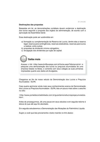 31 UNIUBE
Destinações das propostas
Baseadas em lei, as demonstrações contábeis devem evidenciar a destinação
dos lucros segundo a proposta dos órgãos da administração, de acordo com a
aprovação da Assembleia Geral.
Essa destinação pode ser subdividida em:
a) formação ou complementação da Reserva de Lucros, dentre elas a reserva
legal, reserva para contingências, reservas estatutárias, reservas para lucros
a realizar, entre outras;
b) propostas de dividendo mínimo obrigatório;
c) divulgação dos dividendos por ação de capital.
Chegamos ao ﬁm de nosso estudo da Demonstração dos Lucros e Prejuízos
Acumulados - DLPA.
Caso queira aprimorar ainda mais seus conhecimentos acerca da Demonstração
dos Lucros ou Prejuízos Acumulados - DLPA, leia um pouco mais sobre o assunto
no sítio:
<http://www.portaldecontabilidade.com.br/guia/demonstlucrosprejacumulados.
htm>.
Antes de prosseguirmos, dê uma pausa em seus estudos e em seguida retorne à
leitura do que até aqui foi abordado.
Em seguida estudaremos a Demonstração das Mutações do Patrimônio Líquido.
Sugiro a você que leia previamente o texto inserido no link abaixo:
Acesse o link <http://www.bmfbovespa.com.br/home.aspx?idioma=pt-br> e
pesquise uma demonstração dos lucros ou prejuízos acumulados de uma
empresa listada na Bolsa, e comente com seus colegas as suas primeiras
impressões quanto aos dados ali divulgados.
Saiba mais
 