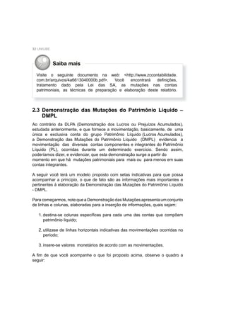 32 UNIUBE
2.3 Demonstração das Mutações do Patrimônio Líquido –
DMPL
Ao contrário da DLPA (Demonstração dos Lucros ou Prejuízos Acumulados),
estudada anteriormente, e que fornece a movimentação, basicamente, de uma
única e exclusiva conta do grupo Patrimônio Líquido (Lucros Acumulados),
a Demonstração das Mutações do Patrimônio Líquido (DMPL) evidencia a
movimentação das diversas contas componentes e integrantes do Patrimônio
Líquido (PL), ocorridas durante um determinado exercício. Sendo assim,
poderíamos dizer, e evidenciar, que esta demonstração surge a partir do
momento em que há mutações patrimoniais para mais ou para menos em suas
contas integrantes.
A seguir você terá um modelo proposto com setas indicativas para que possa
acompanhar a princípio, o que de fato são as informações mais importantes e
pertinentes à elaboração da Demonstração das Mutações do Patrimônio Líquido
- DMPL.
Para começarmos, note que a Demonstração das Mutações apresenta um conjunto
de linhas e colunas, elaboradas para a inserção de informações, quais sejam:
1. destina-se colunas especíﬁcas para cada uma das contas que compõem
patrimônio liquido;
2. utilizase de linhas horizontais indicativas das movimentações ocorridas no
período;
3. insere-se valores monetários de acordo com as movimentações.
A ﬁm de que você acompanhe o que foi proposto acima, observe o quadro a
seguir:
Visite o seguinte documento na web: <http://www.zccontabilidade.
com.br/arquivos/4a6613040000b.pdf>. Você encontrará deﬁnições,
tratamento dado pela Lei das SA, as mutações nas contas
patrimoniais, as técnicas de preparação e elaboração deste relatório.
Saiba mais
 