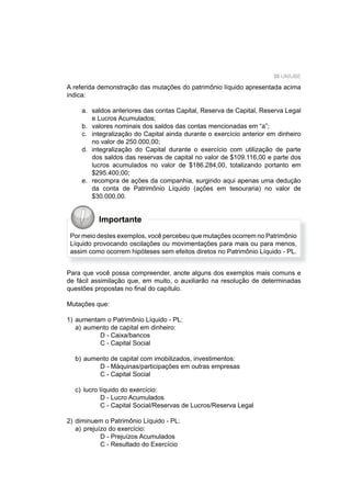 35 UNIUBE
A referida demonstração das mutações do patrimônio líquido apresentada acima
indica:
a. saldos anteriores das contas Capital, Reserva de Capital, Reserva Legal
e Lucros Acumulados;
b. valores nominais dos saldos das contas mencionadas em “a”;
c. integralização do Capital ainda durante o exercício anterior em dinheiro
no valor de 250.000,00;
d. integralização do Capital durante o exercício com utilização de parte
dos saldos das reservas de capital no valor de $109.116,00 e parte dos
lucros acumulados no valor de $186.284,00, totalizando portanto em
$295.400,00;
e. recompra de ações da companhia, surgindo aqui apenas uma dedução
da conta de Patrimônio Líquido (ações em tesouraria) no valor de
$30.000,00.
Importante
Por meio destes exemplos, você percebeu que mutações ocorrem no Patrimônio
Líquido provocando oscilações ou movimentações para mais ou para menos,
assim como ocorrem hipóteses sem efeitos diretos no Patrimônio Líquido - PL.
Para que você possa compreender, anote alguns dos exemplos mais comuns e
de fácil assimilação que, em muito, o auxiliarão na resolução de determinadas
questões propostas no ﬁnal do capítulo.
Mutações que:
1) aumentam o Patrimônio Líquido - PL:
a) aumento de capital em dinheiro:
D - Caixa/bancos
C - Capital Social
b) aumento de capital com imobilizados, investimentos:
D - Máquinas/participações em outras empresas
C - Capital Social
c) lucro líquido do exercício:
D - Lucro Acumulados
C - Capital Social/Reservas de Lucros/Reserva Legal
2) diminuem o Patrimônio Líquido - PL:
a) prejuízo do exercício:
D - Prejuízos Acumulados
C - Resultado do Exercício
 