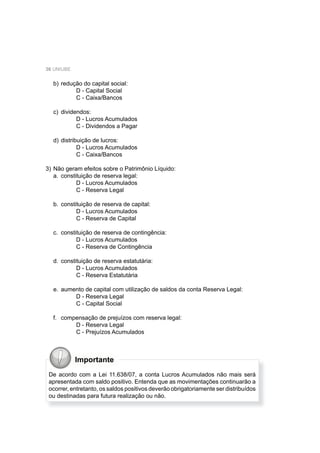 36 UNIUBE
b) redução do capital social:
D - Capital Social
C - Caixa/Bancos
c) dividendos:
D - Lucros Acumulados
C - Dividendos a Pagar
d) distribuição de lucros:
D - Lucros Acumulados
C - Caixa/Bancos
3) Não geram efeitos sobre o Patrimônio Líquido:
a. constituição de reserva legal:
D - Lucros Acumulados
C - Reserva Legal
b. constituição de reserva de capital:
D - Lucros Acumulados
C - Reserva de Capital
c. constituição de reserva de contingência:
D - Lucros Acumulados
C - Reserva de Contingência
d. constituição de reserva estatutária:
D - Lucros Acumulados
C - Reserva Estatutária
e. aumento de capital com utilização de saldos da conta Reserva Legal:
D - Reserva Legal
C - Capital Social
f. compensação de prejuízos com reserva legal:
D - Reserva Legal
C - Prejuízos Acumulados
Importante
De acordo com a Lei 11.638/07, a conta Lucros Acumulados não mais será
apresentada com saldo positivo. Entenda que as movimentações continuarão a
ocorrer, entretanto, os saldos positivos deverão obrigatoriamente ser distribuídos
ou destinadas para futura realização ou não.
 
