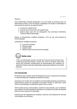 37 UNIUBE
Observe:
Uma determinada empresa apresentou um lucro líquido do exercício para um
determinado período. A ﬁm de atender à legislação, ela propõe a destinação do
lucro liquido do exercício da seguinte forma:
a. aumento de capital social
b. proposta de aumento futuro de capital social
c. reserva legal, para ﬁns de salvaguarda dos acionistas minoritários,
conforme determinação legal.
Abaixo, os lançamentos contábeis propostos, a ﬁm de que você perceba as
movimentações:
Lançamentos contábeis propostos:
D - Lucros Acumulados
C - Reserva Legal
C - Capital Social
C - Reserva para Futuro Aumento de Capital
<http://contabilidade.wikidot.com/demonstracoes:demonstracao-das-
mutacoes-do-patrimonio-liquid>. Nesse site, você irá conhecer ainda mais
acerca das principais características da demonstração das mutações do
patrimônio líquido, tanto para elaboração quanto para análise de um modelo
proposto.
Saiba mais
2.4 Conclusão
Encerramos aqui o estudo da demonstração dos lucros ou prejuízos acumulados
e a demonstração das mutações do patrimônio líquido.
Você entrou em contato com os modelos e as informações atinentes ao patrimônio,
especialmente quanto aos resultados acumulados durante os exercícios, assim
como a movimentação no patrimônio líquido como um todo.
Tenho certeza de que você percebeu, durante os seus estudos, que os relatórios
aqui tratados são de fundamental importância no contexto de tomada de decisões
junto aos seus usuários da informação.
Entenda que não esgotamos por completo o assunto e que depende de você dar
continuidade a seus estudos.
 