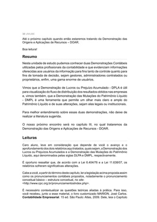 38 UNIUBE
Nesta unidade de estudo pudemos conhecer duas Demonstrações Contábeis
utilizadas pelos proﬁssionais da contabilidade e que evidenciam informações
oferecidas aos usuários da informação para ﬁns tanto de controle quanto para
ﬁns de tomada de decisão, sejam gestores, administradores contratados ou
proprietários, enﬁm, uma gama enorme de usuários.
Vimos que a Demonstração de Lucros ou Prejuízo Acumulado - DPLA é útil
para visualização do ﬂuxo de distribuição dos resultados obtidos nas empresas
e, vimos também, que a Demonstração das Mutações do Patrimônio Líquido
- DMPL é uma ferramenta que permite um olhar mais claro e amplo do
Patrimônio Líquido e de suas alterações, sejam elas legais ou institucionais.
Para melhor entendimento sobre essas duas demonstrações, não deixe de
realizar a literatura sugerida.
O nosso próximo encontro será no capítulo III, no qual trataremos da
Demonstração das Origens e Aplicações de Recursos - DOAR.
Caro aluno, leve em consideração que depende de você o avanço e o
aprofundamentodosdoisrelatóriosaquitratados,quaissejam,aDemonstraçãodos
Lucros ou Prejuízos Acumulados e a Demonstração das Mutações do Patrimônio
Líquido, aqui denominados pelas siglas DLPA e DMPL, respectivamente.
É oportuno ressaltar que, de acordo com a Lei 6.404/76 e a Lei 11.638/07, os
relatórios sofreram signiﬁcativas alterações.
Cabeavocê,apartirdotérminodestecapítulo,leralegislaçãoacimapropostaassim
como os pronunciamentos contábeis propostos, notadamente o pronunciamento
conceitual básico – estrutura conceitual, no site:
<http://www.cpc.org.br/pronunciamentosIndex.php>.
É necessário contextualizar as questões teóricas aliadas à prática. Para isso,
você recebeu, junto a esse material, o livro customizado MARION, José Carlos.
Contabilidade Empresarial. 15 ed. São Paulo: Atlas, 2009. Dele, leia o Capítulo
Até o próximo capítulo quando então estaremos tratando da Demonstração das
Origens e Aplicações de Recursos – DOAR.
Boa leitura!
Resumo
Leituras
 