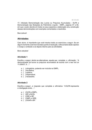 39 UNIUBE
17, intitulado Demonstração dos Lucros ou Prejuízos Acumulados - DLPA e
Demonstração das Mutações do Patrimônio Líquido - DMPL, páginas 57 a 80,
em que o autor aborda em todos os seus aspectos a elaboração e/ou construção
dessas demonstrações com exemplos comentados e resolvidos.
Boa Leitura!
Atividades
Caro aluno, é importante que você resolva todos os exercícios a seguir. Se em
algum momento você tiver dúvidas quanto à resolução, volte ao texto deste capítulo
e reveja o conteúdo e só depois retorne para as atividades.
Bons estudos!
Atividade 1
Escolha, a seguir, dentre as alternativas, aquela que completa a aﬁrmação : “A
demonstração de lucros ou prejuízos acumulados de acordo com o teor da Lei
11.638/07, é ...”:
a. ( ) obrigatória, podendo ser incluída na DMPL.
b. ( ) facultativa.
c. ( ) optativa.
d. ( ) dispensável.
e. ( ) necessária.
Atividade 2
Escolha, a seguir , a resposta que completa a aﬁrmativa: “A DLPA representa
a interligação entre ...”:
a. ( ) DLPA e DMPL.
b. ( ) BP e DLPA.
c. ( ) DRE e BP.
d. ( ) DMPL e DRE.
e. ( ) DOAR e BP.
 