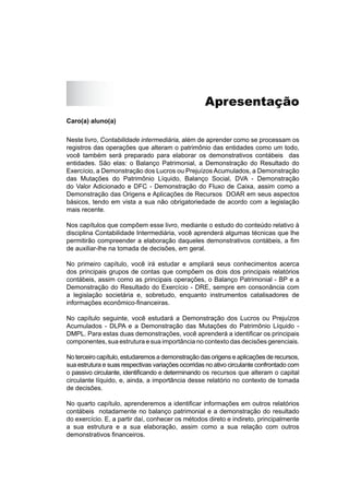 Apresentação
Caro(a) aluno(a)
Neste livro, Contabilidade intermediária, além de aprender como se processam os
registros das operações que alteram o patrimônio das entidades como um todo,
você também será preparado para elaborar os demonstrativos contábeis das
entidades. São elas: o Balanço Patrimonial, a Demonstração do Resultado do
Exercício, a Demonstração dos Lucros ou Prejuízos Acumulados, a Demonstração
das Mutações do Patrimônio Líquido, Balanço Social, DVA - Demonstração
do Valor Adicionado e DFC - Demonstração do Fluxo de Caixa, assim como a
Demonstração das Origens e Aplicações de Recursos DOAR em seus aspectos
básicos, tendo em vista a sua não obrigatoriedade de acordo com a legislação
mais recente.
Nos capítulos que compõem esse livro, mediante o estudo do conteúdo relativo à
disciplina Contabilidade Intermediária, você aprenderá algumas técnicas que lhe
permitirão compreender a elaboração daqueles demonstrativos contábeis, a ﬁm
de auxiliar-lhe na tomada de decisões, em geral.
No primeiro capítulo, você irá estudar e ampliará seus conhecimentos acerca
dos principais grupos de contas que compõem os dois dos principais relatórios
contábeis, assim como as principais operações, o Balanço Patrimonial - BP e a
Demonstração do Resultado do Exercício - DRE, sempre em consonância com
a legislação societária e, sobretudo, enquanto instrumentos catalisadores de
informações econômico-ﬁnanceiras.
No capítulo seguinte, você estudará a Demonstração dos Lucros ou Prejuízos
Acumulados - DLPA e a Demonstração das Mutações do Patrimônio Líquido -
DMPL. Para estas duas demonstrações, você aprenderá a identiﬁcar os principais
componentes, sua estrutura e sua importância no contexto das decisões gerenciais.
No terceiro capítulo, estudaremos a demonstração das origens e aplicações de recursos,
sua estrutura e suas respectivas variações ocorridas no ativo circulante confrontado com
o passivo circulante, identiﬁcando e determinando os recursos que alteram o capital
circulante líquido, e, ainda, a importância desse relatório no contexto de tomada
de decisões.
No quarto capítulo, aprenderemos a identiﬁcar informações em outros relatórios
contábeis notadamente no balanço patrimonial e a demonstração do resultado
do exercício. E, a partir daí, conhecer os métodos direto e indireto, principalmente
a sua estrutura e a sua elaboração, assim como a sua relação com outros
demonstrativos ﬁnanceiros.
 