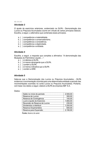 40 UNIUBE
Atividade 3
O ajuste de exercícios anteriores, evidenciado na DLPA - Demonstração dos
Lucros ou Prejuízos Acumulados ocorre em virtude de certos princípios básicos.
Escolha, a seguir, a alternativa que contempla esses princípios.
a. ( ) competência e materialidade.
b. ( ) competência e conservadorismo.
c. ( ) competência e consistência.
d. ( ) competência e objetividade.
e. ( ) competência e entidade.
Atividade 4
Escolha, a seguir, a resposta que completa a aﬁrmativa: “A demonstração das
Mutações do Patrimônio Líquido ...”:
a. ( ) é idêntica à DLPA.
b. ( ) é menos abrangente que a DLPA.
c. ( ) contém a DLPA.
d. ( ) é menos indicativa que a DLPA
e. ( ) contém a DRE
Atividade 5
Sabe-se que a Demonstração dos Lucros ou Prejuízos Acumulados - DLPA
evidencia a movimentação ocorrida para uma determinada entidade e período das
movimentações ocorridas na conta Lucros ou Prejuízos Acumulados. Portanto,
com base nos dados a seguir, elabore a DLPA da empresa ABF S.A.
Dados:
Saldo no início do período 2.500,00
Reserva de Lucros 300,00
Reserva de Contingência 100,00
Lucro Líquido do Exercício 1.660,00
Reversão de Reserva de Lucros 230,00
Dividendos a distribuir 1.200,00
Reserva Orçamentária 600,00
Reserva para Expansão 2.190,00
Fonte: Acervo do autor
 