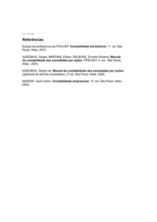 42 UNIUBE
Equipe de professores da FEA/USP. Contabilidade Introdutória. 11. ed. São
Paulo: Atlas, 2010.
IUDÍCIBUS, Sérgio; MARTINS, Eliseu; GELBCKE, Ernesto Rubens. Manual
de contabilidade das sociedades por ações. FIPECAFI. 6. ed. São Paulo:
Atlas, 2003.
IUDÍCIBUS, Sérgio de. Manual de contabilidade das sociedades por ações:
(aplicável às demais sociedades). 2ª ed. São Paulo: Atlas, 2009.
MARION, José Carlos. Contabilidade empresarial. 15. ed. São Paulo: Atlas,
2009.
Referências
 