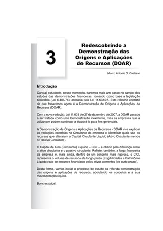 Redescobrindo a
Demonstração das
Origens e Aplicações
de Recursos (DOAR)
Caro(a) estudante, nesse momento, daremos mais um passo no campo dos
estudos das demonstrações ﬁnanceiras, tomando como base a legislação
societária (Lei 6.404/76), alterada pela Lei 11.638/07. Este relatório contábil
de que trataremos agora é a Demonstração de Origens e Aplicações de
Recursos (DOAR).
Com a nova redação, Lei 11.638 de 27 de dezembro de 2007, a DOAR passou
a ser tratada como uma Demonstração inexistente, mas as empresas que a
utilizavam podem continuar a elaborá-la para ﬁns gerenciais.
A Demonstração de Origens e Aplicações de Recursos - DOAR visa explicar
as variações ocorridas no Circulante da empresa e identiﬁcar quais são os
recursos que alteraram o Capital Circulante Líquido (Ativo Circulante menos
o Passivo Circulante).
O Capital de Giro (Circulante) Líquido – CCL – é obtido pela diferença entre
o ativo circulante e o passivo circulante. Reﬂete, também, a folga ﬁnanceira
da empresa e, mais ainda, dentro de um conceito mais rigoroso, o CCL
representa o volume de recursos de longo prazo (exigibilidades e Patrimônio
Líquido) que se encontra ﬁnanciado pelos ativos correntes (de curto prazo).
Desta forma, vamos iniciar o processo de estudo da referida demonstração
das origens e aplicações de recursos, abordando os conceitos e a sua
movimentação líquida.
Bons estudos!
3
Marco Antonio O. Caetano
Introdução
 