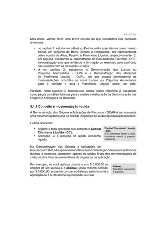 45 UNIUBE
3.1.1 Conceito e movimentação líquida
A Demonstração das Origens e Aplicações de Recursos - DOAR é tecnicamente
uma movimentação líquida de entrada (origem) e de saída (aplicação) de recursos.
Outros conceitos:
origem: é toda operação que aumenta o Capital
Circulante Líquido - CCL;
aplicação: é a redução do capital circulante
líquido.
Na Demonstração das Origens e Aplicações de
Recursos-DOAR,nãoapareceomontantedamovimentaçãoderecursosrealizados
durante o exercício, aparecem apenas os saldos ﬁnais das movimentações de
cada um dos itens representativos de origem ou de aplicação.
Por exemplo, se você aplicou durante o ano $ 5.000,00 na
compra de um veículo e o alienou, nesse mesmo período,
por $ 5.000,00, o que irá constar no balanço patrimonial é a
aplicação de $ 5.000,00 na aquisição de veículos.
•
•
Mas antes, vamos fazer uma breve revisão do que estudamos nos capítulos
anteriores:
no capítulo 1, estudamos o Balanço Patrimonial e aprendemos que o mesmo
elenca um conjunto de Bens, Direitos e Obrigações, ora representadas
pelas contas de Ativo, Passivo e Patrimônio Líquido, respectivamente. E,
em seguida, estudamos a Demonstração do Resultado do Exercício - DRE,
demonstração esta que evidencia a formação do resultado pelo confronto
das receitas com as despesas e custos;
já no capítulo 2, estudamos a Demonstração dos Lucros ou
Prejuízos Acumulados - DLPA e a Demonstração das Mutações
do Patrimônio Líquido - DMPL, em que aquela demonstrava as
movimentações ocorridas na conta Lucros ou Prejuízos Acumulados
para o período e esta o Patrimônio Líquido como um todo.
Portanto, neste capítulo 3, faremos uso destes quatro relatórios já estudados
como peças contábeis básicas para a análise e elaboração da Demonstração das
Origens e Aplicações de Recursos.
•
•
Capital Circulante Líquido
- CCL
É a diferença entre o ativo
circulante menos o passivo
circulante.
Alienar
Transferir para outro
o domínio.
 