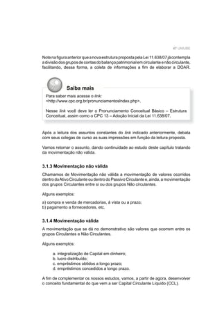 47 UNIUBE
NotenaﬁguraanteriorqueanovaestruturapropostapelaLei11.638/07jácontempla
adivisãodosgruposdecontasdobalançopatrimonialemcirculanteenãocirculante,
facilitando, dessa forma, a coleta de informações a ﬁm de elaborar a DOAR.
Após a leitura dos assuntos constantes do link indicado anteriormente, debata
com seus colegas de curso as suas impressões em função da leitura proposta.
Vamos retomar o assunto, dando continuidade ao estudo deste capítulo tratando
da movimentação não válida.
3.1.3 Movimentação não válida
Chamamos de Movimentação não válida a movimentação de valores ocorridos
dentrodoAtivoCirculanteoudentrodoPassivoCirculantee,ainda,amovimentação
dos grupos Circulantes entre si ou dos grupos Não circulantes.
Alguns exemplos:
a) compra e venda de mercadorias, à vista ou a prazo;
b) pagamento a fornecedores, etc.
3.1.4 Movimentação válida
A movimentação que se dá no demonstrativo são valores que ocorrem entre os
grupos Circulantes e Não Circulantes.
Alguns exemplos:
a. integralização de Capital em dinheiro;
b. lucro distribuído;
c. empréstimos obtidos a longo prazo;
d. empréstimos concedidos a longo prazo.
A ﬁm de complementar os nossos estudos, vamos, a partir de agora, desenvolver
o conceito fundamental do que vem a ser Capital Circulante Líquido (CCL).
Saiba mais
Para saber mais acesse o link:
<http://www.cpc.org.br/pronunciamentosIndex.php>.
Nesse link você deve ler o Pronunciamento Conceitual Básico – Estrutura
Conceitual, assim como o CPC 13 – Adoção Inicial da Lei 11.638/07.
 