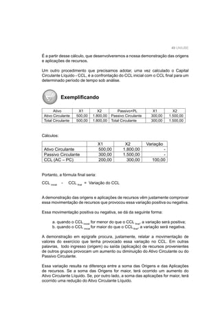 49 UNIUBE
É a partir desse cálculo, que desenvolveremos a nossa demonstração das origens
e aplicações de recursos.
Um outro procedimento que precisamos adotar, uma vez calculado o Capital
Circulante Líquido - CCL, é a confrontação do CCL inicial com o CCL ﬁnal para um
determinado período de tempo sob análise.
Exempliﬁcando
Ativo X1 X2 Passivo+PL X1 X2
Ativo Circulante 500,00 1.800,00 Passivo Circulante 300,00 1.500,00
Total Circulante 500,00 1.800,00 Total Circulante 300,00 1.500,00
Cálculos:
X1 X2 Variação
Ativo Circulante 500,00 1.800,00 -
Passivo Circulante 300,00 1.500,00 -
CCL (AC – PC) 200,00 300,00 100,00
Portanto, a fórmula ﬁnal seria:
CCL inicial
- CCL ﬁnal
= Variação do CCL
A demonstração das origens e aplicações de recursos vêm justamente comprovar
essa movimentação de recursos que provocou essa variação positiva ou negativa.
Essa movimentação positiva ou negativa, se dá da seguinte forma:
a. quando o CCLinicial
for menor do que o CCL ﬁnal
, a variação será positiva;
b. quando o CCL inicial
for maior do que o CCLﬁnal
, a variação será negativa.
A demonstração em epígrafe procura, justamente, relatar a movimentação de
valores do exercício que tenha provocado essa variação no CCL. Em outras
palavras, todo ingresso (origem) ou saída (aplicação) de recursos provenientes
de outros grupos provocam um aumento ou diminuição do Ativo Circulante ou do
Passivo Circulante.
Essa variação resulta na diferença entre a soma das Origens e das Aplicações
de recursos. Se a soma das Origens for maior, terá ocorrido um aumento do
Ativo Circulante Líquido. Se, por outro lado, a soma das aplicações for maior, terá
ocorrido uma redução do Ativo Circulante Líquido.
 
