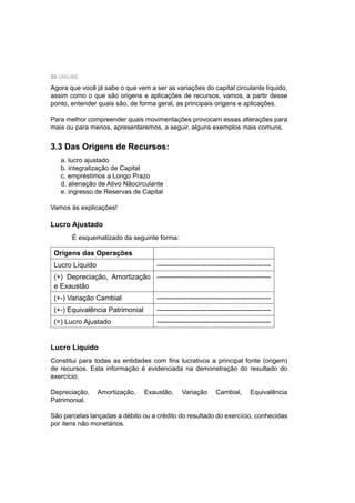 50 UNIUBE
Agora que você já sabe o que vem a ser as variações do capital circulante líquido,
assim como o que são origens e aplicações de recursos, vamos, a partir desse
ponto, entender quais são, de forma geral, as principais origens e aplicações.
Para melhor compreender quais movimentações provocam essas alterações para
mais ou para menos, apresentaremos, a seguir, alguns exemplos mais comuns.
3.3 Das Origens de Recursos:
a. lucro ajustado
b. integralização de Capital
c. empréstimos a Longo Prazo
d. alienação de Ativo Nãocirculante
e. ingresso de Reservas de Capital
Vamos às explicações!
Lucro Ajustado
É esquematizado da seguinte forma:
Origens das Operações
Lucro Líquido -------------------------------------------------
(+) Depreciação, Amortização
e Exaustão
-------------------------------------------------
(+-) Variação Cambial -------------------------------------------------
(+-) Equivalência Patrimonial -------------------------------------------------
(=) Lucro Ajustado -------------------------------------------------
Lucro Líquido
Constitui para todas as entidades com ﬁns lucrativos a principal fonte (origem)
de recursos. Esta informação é evidenciada na demonstração do resultado do
exercício.
Depreciação, Amortização, Exaustão, Variação Cambial, Equivalência
Patrimonial.
São parcelas lançadas a débito ou a crédito do resultado do exercício, conhecidas
por itens não monetários.
 