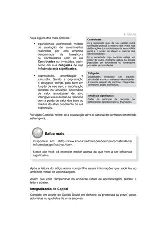 51 UNIUBE
Veja alguns dos mais comuns:
equivalência patrimonial: método
de avaliação de investimentos
realizados por uma empresa
denominada de Investidora
ou Controladora junto as sua
Controladas ou Investidas, assim
como em sua coligadas de cuja
inﬂuência seja signiﬁcativa.
depreciação, amortização e
exaustão. Sendo a depreciação
o desgaste sofrido pelo bem em
função de seu uso, a amortização
consiste na alocação sistemática
de valor amortizável de ativo
intangível e a exaustão se relaciona
com a perda de valor dos bens ou
direitos do ativo decorrente de sua
exploração.
Variação Cambial: refere-se a atualização ativa e passiva de contratos em moeda
estrangeira.
•
•
Inﬂuência signiﬁcativa
Poder de participar de decisões ou
deliberações operacionais ou ﬁnanceiras.
Coligadas
Sociedades coligadas são aquelas
vinculadas a uma ou mais empresas sujeitas
à mesma relação de controle, integrantes
do mesmo grupo econômico.
Controladas
a) a sociedade que, de seu capital, outra
sociedade possua a maioria dos votos nas
deliberações dos quotistas ou da assembléia
geral e o poder de eleger a maioria dos
administradores;
b) a sociedade cujo controle esteja em
poder de outra, mediante ações ou quotas
possuídas por sociedades ou sociedades
por estas já controladas.
Após a leitura do artigo acima compartilhe essas informações que você leu no
ambiente virtual de aprendizagem.
Assim que você compartilhar no ambiente virtual de aprendizagem, retome a
leitura abaixo:
Integralização de Capital
Consiste em aporte de Capital Social em dinheiro ou promessa (a prazo) pelos
acionistas ou quotistas de uma empresa.
Disponível em: <http://www.knoow.net/cienceconempr/contabilidade/
influenciasignificativa.htm>.
Neste site você irá entender melhor acerca do que vem a ser inﬂuencia
signiﬁcativa.
Saiba mais
 