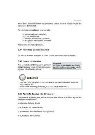 53 UNIUBE
Muito bem, entendido esses três conceitos, vamos iniciar o nosso estudo das
aplicações de recursos.
As principais aplicações de recursos são:
a. resultado ajustado negativo;
b. lucros distribuídos;
c. aumento do ativo não circulante;
d. redução do passivo não circulante.
Acompanhe-me nas explicações.
3.4.1 Resultado ajustado negativo
Os valores a serem ajustados já foram citados no primeiro tópico (origens).
3.4.2 Lucros distribuídos
Nas sociedades anônimas, correspondem
aosdividendose,nasdemaissociedades,
ao lucro retirado pelos sócios.
Dividendos
É a parcela do lucro apurado pela empresa,
que é distribuída aos acionistas por ocasião
do encerramento do exercício social.
Leia o art. 202, parágrafo 2º, da Lei 6.404/76, Lei das Sociedades Anônimas,
disponível no link:
<http://www.planalto.gov.br/ccivil_03/LEIS/L6404consol.htm>.
3.4.3 Aumento do Ativo Não Circulante
Corresponde à diferença de saldos entre os dois últimos exercícios. Alguns dos
exemplos mais comuns:
a. aquisição de bens de uso;
b. aplicações em investimentos;
c. aumento do Ativo Realizável a Longo Prazo;
d. aumento do Ativo Diferido.
Saiba mais
 