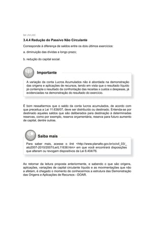 54 UNIUBE
3.4.4 Redução do Passivo Não Circulante
Corresponde à diferença de saldos entre os dois últimos exercícios:
a. diminuição das dívidas a longo prazo;
b. redução do capital social.
A variação da conta Lucros Acumulados não é abordada na demonstração
das origens e aplicações de recursos, tendo em vista que o resultado líquido
já contempla o resultado da confrontação das receitas x custos x despesas, já
evidenciadas na demonstração do resultado do exercício.
Importante
É bom ressaltarmos que o saldo da conta lucros acumulados, de acordo com
que preceitua a Lei 11.638/07, deve ser distribuído ou destinado. Entenda-se por
destinado aqueles saldos que são deliberados para destinação à determinadas
reservas, como por exemplo, reserva orçamentária, reserva para futuro aumento
de capital, dentre outras.
Ao retornar da leitura proposta anteriormente, e sabendo o que são origens,
aplicações, variações de capital circulante líquido e as movimentações que não
a afetam, é chegado o momento de conhecermos a estrutura das Demonstração
das Origens e Aplicações de Recursos - DOAR.
Saiba mais
Para saber mais, acesse o link <http://www.planalto.gov.br/ccivil_03/_
ato2007-2010/2007/Lei/L11638.htm> em que você encontrará disposições
que alteram ou revogam dispositivos da Lei 6.404/76.
 