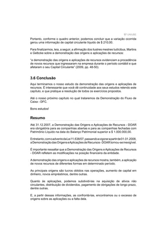 57 UNIUBE
Portanto, conforme o quadro anterior, podemos concluir que a variação ocorrida
gerou uma informação de capital circulante líquido de $ 210,00.
Para ﬁnalizarmos, leia, a seguir, a aﬁrmação dos ilustres mestres Iudícibus, Martins
e Gelbcke sobre a demonstração das origens e aplicações de recursos:
“a demonstração das origens e aplicações de recursos evidenciam a procedência
de novos recursos que ingressaram na empresa durante o período contábil e que
afetaram o seu Capital Circulante” (2009, pp. 48-50).
3.6 Conclusão
Aqui terminamos o nosso estudo da demonstração das origens e aplicações de
recursos. É interessante que você dê continuidade aos seus estudos relendo este
capítulo, e que pratique a resolução de todos os exercícios propostos.
Até o nosso próximo capítulo no qual trataremos da Demonstração do Fluxo de
Caixa - DFC.
Bons estudos!
Até 31.12.2007, a Demonstração das Origens e Aplicações de Recursos - DOAR
era obrigatória para as companhias abertas e para as companhias fechadas com
Patrimônio Líquido na data do Balanço Patrimonial superior a $ 1.000.000,00.
Entretanto,comoadventodaLei11.638/07,passandoavigorarapartirde01.01.2008,
aDemonstraçãodasOrigenseAplicaçõesdeRecursos-DOARtornou-seinexigível.
É importante ressaltar que a Demonstração das Origens e Aplicações de Recursos
- DOAR reﬂetem as modiﬁcações na posição ﬁnanceira da entidade.
Ademonstração das origens e aplicações de recursos mostra, também, a aplicação
de novos recursos de diferentes formas em determinado período.
As principais origens são lucros obtidos nas operações, aumento de capital em
dinheiro, novos empréstimos, dentre outras.
Quanto às aplicações, podemos subdividi-las na aquisição de ativos não
circulantes, distribuição de dividendos, pagamento de obrigações de longo prazo,
dentre outras.
E, a partir dessas informações, as confrontá-las, encontramos ou o excesso de
origens sobre as aplicações ou a falta dela.
Resumo
 