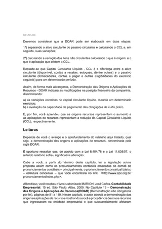 58 UNIUBE
Devemos considerar que a DOAR pode ser elaborada em duas etapas:
1ª) separando o ativo circulante do passivo circulante e calculando o CCL e, em
seguida, suas variações;
2ª) calculando a variação dos itens não circulantes calculando o que é origem e o
que é aplicação que afetam o CCL.
Ressalte-se que Capital Circulante Líquido - CCL é a diferença entre o ativo
circulante (disponível, contas a receber, estoques, dentre outros) e o passivo
circulante (fornecedores, contas a pagar e outras exigibilidades do exercício
seguinte) para um determinado período.
Assim, de forma mais abrangente, a Demonstração das Origens e Aplicações de
Recursos - DOAR indicará as modiﬁcações na posição ﬁnanceira da companhia,
discriminando:
a) as variações ocorridas no capital circulante líquido, durante um determinado
exercício;
b) a avaliação da capacidade de pagamento das obrigações de curto prazo.
E, por ﬁm, você aprendeu que as origens recursos representam o aumento e
as aplicações de recursos representam a redução do Capital Circulante Líquido
(CCL), respectivamente.
Depende de você o avanço e o aprofundamento do relatório aqui tratado, qual
seja, a demonstração das origens e aplicações de recursos, denominada pela
sigla DOAR.
É oportuno ressaltar que, de acordo com a Lei 6.404/76 e a Lei 11.638/07, o
referido relatório sofreu signiﬁcativa alteração.
Cabe a você, a partir do término deste capítulo, ler a legislação acima
proposta assim como os pronunciamentos contábeis emanados do comitê de
pronunciamentos contábeis – principalmente, o pronunciamento conceitual básico
– estrutura conceitual – que você encontrará no link <http://www.cpc.org.br/
pronunciamentosIndex.php>.
Alémdisso,vocêrecebeuolivrocustomizadoMARION,JoséCarlos.Contabilidade
Empresarial. 15 ed. São Paulo: Atlas, 2009. No Capítulo 19 – Demonstração
das Origens e Aplicações de Recursos(DOAR) (Demonstração não obrigatória
por lei), páginas de 81 a 110. Nesse capítulo, o autor aborda a demonstração das
origenseaplicaçõesderecursosmostrandoavocêaprocedênciadenovosrecursos
que ingressaram na entidade empresarial e que substancialmente afetaram
Leituras
 