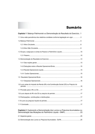 Sumário
Capítulo 1 Balanço Patrimonial e a Demonstração do Resultado do Exercício.. 1
1.1 Uma visão panorâmica dos relatórios contábeis conforme legislação em vigor..................3
1.2 Balanço Patrimonial..............................................................................................................5
1.2.1 Ativo Circulante ............................................................................................................8
1.2.2 Ativo Não Circulante.....................................................................................................8
1.3 Grupos, subgrupos e contas do Passivo e Patrimônio Líquido............................................10
1.3.1 Passivo.........................................................................................................................10
1.4 Demonstração do Resultado do Exercício ...........................................................................13
1.4.1 Das noções gerais .......................................................................................................13
1.4.2 Deduções sobre a Receita Operacional Bruta.............................................................15
1.4.3 Receita Operacional Líquida........................................................................................15
1.4.4 Custos Operacionais...................................................................................................15
1.5 Resultado Operacional Bruto ..............................................................................................16
1.5.1 Despesas Operacionais...............................................................................................16
1.6 Lucro antes do Imposto de Renda (IR) e da Contribuição Social (CS) ou Prejuízo do
período ................................................................................................................................16
1.7 Provisão para o IR e a CS....................................................................................................17
1.8 Lucro depois do IR e da CS ou prejuízo do período ............................................................17
1.9 Participações, contribuições e distribuições.........................................................................17
1.10 Lucro (ou prejuízo) líquido do período................................................................................17
1.11 Conclusão...........................................................................................................................17
Capítulo 2 Explorando a Demonstração dos Lucros ou Prejuízos Acumulados e a
Demonstração das Mutações do Patrimônio Líquido - DMPL............................... 23
2.1 Aspectos gerais ....................................................................................................................25
2.2 Demonstração dos Lucros ou Prejuízos Acumulados - DLPA..............................................25
 