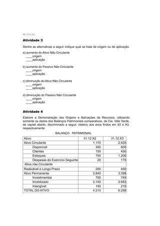 60 UNIUBE
Atividade 3
Dentre as alternativas a seguir indique qual se trata de origem ou de aplicação:
a) aumento do Ativo Não Circulante
____origem
____aplicação
b) aumento do Passivo Não Circulante
____origem
____aplicação
c) diminuição do Ativo Não Circulante
____origem
____aplicação
d) diminuição do Passivo Não Circulante
____origem
____aplicação
Atividade 4
Elabore a Demonstração das Origens e Aplicações de Recursos, utilizando
somente os dados dos Balanços Patrimoniais comparativos, da Cia. Vale Verde,
de capital aberto, discriminado a seguir, relativo aos anos ﬁndos em X2 e X3,
respectivamente:
BALANÇO PATRIMONIAL
Ativo 31.12.X2 31.12.X3
Ativo Circulante 1.170 2.420
Disponível 300 600
Clientes 150 450
Estoques 700 1.200
Despesas do Exercício Seguinte 20 170
Ativo não Circulante
Realizável a Longo Prazo 200 450
Ativo Permanente 2.840 3.398
Investimentos 700 745
Imobilizado 2.140 2.683
Intangível 140 210
TOTAL DO ATIVO 4.210 6.298
 