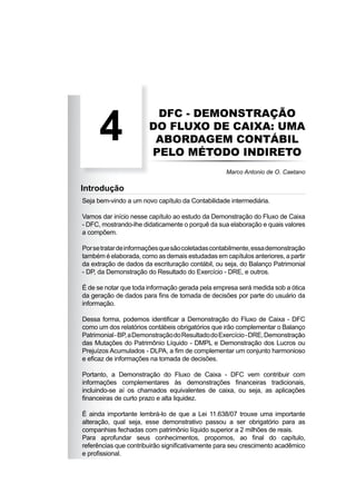 DFC - DEMONSTRAÇÃO
DO FLUXO DE CAIXA: UMA
ABORDAGEM CONTÁBIL
PELO MÉTODO INDIRETO
4
Marco Antonio de O. Caetano
Introdução
Seja bem-vindo a um novo capítulo da Contabilidade intermediária.
Vamos dar início nesse capítulo ao estudo da Demonstração do Fluxo de Caixa
- DFC, mostrando-lhe didaticamente o porquê da sua elaboração e quais valores
a compõem.
Porsetratardeinformaçõesquesãocoletadascontabilmente,essademonstração
também é elaborada, como as demais estudadas em capítulos anteriores, a partir
da extração de dados da escrituração contábil, ou seja, do Balanço Patrimonial
- DP, da Demonstração do Resultado do Exercício - DRE, e outros.
É de se notar que toda informação gerada pela empresa será medida sob a ótica
da geração de dados para ﬁns de tomada de decisões por parte do usuário da
informação.
Dessa forma, podemos identiﬁcar a Demonstração do Fluxo de Caixa - DFC
como um dos relatórios contábeis obrigatórios que irão complementar o Balanço
Patrimonial-BP,aDemonstraçãodoResultadodoExercício-DRE,Demonstração
das Mutações do Patrimônio Líquido - DMPL e Demonstração dos Lucros ou
Prejuízos Acumulados - DLPA, a ﬁm de complementar um conjunto harmonioso
e eﬁcaz de informações na tomada de decisões.
Portanto, a Demonstração do Fluxo de Caixa - DFC vem contribuir com
informações complementares às demonstrações ﬁnanceiras tradicionais,
incluindo-se aí os chamados equivalentes de caixa, ou seja, as aplicações
ﬁnanceiras de curto prazo e alta liquidez.
É ainda importante lembrá-lo de que a Lei 11.638/07 trouxe uma importante
alteração, qual seja, esse demonstrativo passou a ser obrigatório para as
companhias fechadas com patrimônio líquido superior a 2 milhões de reais.
Para aprofundar seus conhecimentos, propomos, ao ﬁnal do capítulo,
referências que contribuirão signiﬁcativamente para seu crescimento acadêmico
e proﬁssional.
 