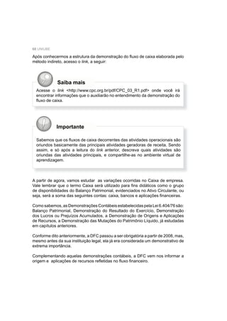68 UNIUBE
Após conhecermos a estrutura da demonstração do ﬂuxo de caixa elaborada pelo
método indireto, acesso o link, a seguir:
Acesse o link <http://www.cpc.org.br/pdf/CPC_03_R1.pdf> onde você irá
encontrar informações que o auxiliarão no entendimento da demonstração do
ﬂuxo de caixa.
Importante
Sabemos que os ﬂuxos de caixa decorrentes das atividades operacionais são
oriundos basicamente das principais atividades geradoras de receita. Sendo
assim, e só após a leitura do link anterior, descreva quais atividades são
oriundas das atividades principais, e compartilhe-as no ambiente virtual de
aprendizagem.
A partir de agora, vamos estudar as variações ocorridas no Caixa de empresa.
Vale lembrar que o termo Caixa será utilizado para ﬁns didáticos como o grupo
de disponibilidades do Balanço Patrimonial, evidenciados no Ativo Circulante, ou
seja, será a soma das seguintes contas: caixa, bancos e aplicações ﬁnanceiras.
Como sabemos, as Demonstrações Contábeis estabelecidas pela Lei 6.404/76 são:
Balanço Patrimonial, Demonstração do Resultado do Exercício, Demonstração
dos Lucros ou Prejuízos Acumulados, a Demonstração de Origens e Aplicações
de Recursos, a Demonstração das Mutações do Patrimônio Líquido, já estudadas
em capítulos anteriores.
Conforme dito anteriormente, a DFC passou a ser obrigatória a partir de 2008, mas,
mesmo antes da sua instituição legal, ela já era considerada um demonstrativo de
extrema importância.
Complementando aquelas demonstrações contábeis, a DFC vem nos informar a
origem e aplicações de recursos reﬂetidas no ﬂuxo ﬁnanceiro.
Saiba mais
 