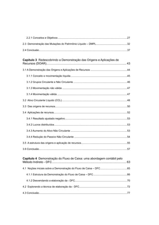 2.2.1 Conceitos e Objetivos ..................................................................................................27
2.3 Demonstração das Mutações do Patrimônio Líquido – DMPL............................................32
2.4 Conclusão.............................................................................................................................37
Capítulo 3 Redescobrindo a Demonstração das Origens e Aplicações de
Recursos (DOAR).................................................................................................. 43
3.1 A Demonstração das Origens e Aplicações de Recursos ....................................................44
3.1.1 Conceito e movimentação líquida................................................................................45
3.1.2 Grupos Circulante e Não Circulante ............................................................................46
3.1.3 Movimentação não válida ............................................................................................47
3.1.4 Movimentação válida ...................................................................................................47
3.2 Ativo Circulante Líquido (CCL) ............................................................................................48
3.3 Das origens de recursos......................................................................................................50
3.4 Aplicações de recursos........................................................................................................52
3.4.1 Resultado ajustado negativo........................................................................................53
3.4.2 Lucros distribuídos.......................................................................................................53
3.4.3 Aumento do Ativo Não Circulante ................................................................................53
3.4.4 Redução do Passivo Não Circulante ...........................................................................54
3.5 A estrutura das origens e aplicação de recursos.................................................................55
3.6 Conclusão.............................................................................................................................57
Capítulo 4 Demonstração do Fluxo de Caixa: uma abordagem contábil pelo
Método Indireto - DFC........................................................................................... 63
4.1 Noções iniciais sobre a Demonstração do Fluxo de Caixa – DFC......................................65
4.1.1 Estrutura da Demonstração do Fluxo de Caixa – DFC................................................66
4.1.2 Desvendando a elaboração da - DFC..........................................................................70
4.2 Explorando a técnica de elaboração da - DFC....................................................................72
4.3 Conclusão.............................................................................................................................77
 