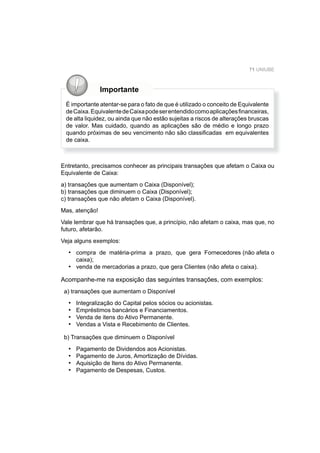 71 UNIUBE
Importante
É importante atentar-se para o fato de que é utilizado o conceito de Equivalente
deCaixa.EquivalentedeCaixapodeserentendidocomoaplicaçõesﬁnanceiras,
de alta liquidez, ou ainda que não estão sujeitas a riscos de alterações bruscas
de valor. Mas cuidado, quando as aplicações são de médio e longo prazo
quando próximas de seu vencimento não são classiﬁcadas em equivalentes
de caixa.
Entretanto, precisamos conhecer as principais transações que afetam o Caixa ou
Equivalente de Caixa:
a) transações que aumentam o Caixa (Disponível);
b) transações que diminuem o Caixa (Disponível);
c) transações que não afetam o Caixa (Disponível).
Mas, atenção!
Vale lembrar que há transações que, a princípio, não afetam o caixa, mas que, no
futuro, afetarão.
Veja alguns exemplos:
compra de matéria-prima a prazo, que gera Fornecedores (não afeta o
caixa);
venda de mercadorias a prazo, que gera Clientes (não afeta o caixa).
Acompanhe-me na exposição das seguintes transações, com exemplos:
a) transações que aumentam o Disponível
Integralização do Capital pelos sócios ou acionistas.
Empréstimos bancários e Financiamentos.
Venda de itens do Ativo Permanente.
Vendas a Vista e Recebimento de Clientes.
b) Transações que diminuem o Disponível
Pagamento de Dividendos aos Acionistas.
Pagamento de Juros, Amortização de Dívidas.
Aquisição de Itens do Ativo Permanente.
Pagamento de Despesas, Custos.
•
•
•
•
•
•
•
•
•
•
 