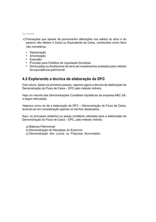72 UNIUBE
c)Transações que apesar de promoverem alterações nos saldos do ativo e do
passivo não afetam o Caixa ou Equivalente de Caixa, conhecidos como itens
não monetários.
Depreciação
Amortização
Exaustão
Provisão para Créditos de Liquidação Duvidosa
Diminuições ou Acréscimos de itens de investimentos avaliados pelo método
da equivalência patrimonial.
•
•
•
•
•
4.2 Explorando a técnica de elaboração da DFC
Caro aluno, dados os primeiros passos, vejamos agora a técnica de elaboração da
Demonstração do Fluxo de Caixa – DFC pelo método indireto.
Veja um recorte das Demonstrações Contábeis hipotéticas da empresa ABC SA,
a seguir elencadas.
Vejamos como se dá a elaboração da DFC – Demonstração do Fluxo de Caixa,
levando-se em consideração apenas os trechos destacados.
Aqui, os principais relatórios ou peças contábeis utilizadas para a elaboração da
Demonstração do Fluxo de Caixa – DFC, pelo método indireto.
a) Balanço Patrimonial
b) Demonstração do Resultado do Exercício
c) Demonstração dos Lucros ou Prejuízos Acumulados
 