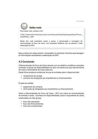 77 UNIUBE
Saiba mais
Para saber mais, acesse o link:
<http://www.administracaovirtual.com/financas/downloads/apostilas/2/Fluxo_
CaixaParte_1.pdf>.
Neste link, você entenderá, passo a passo, a estruturação e montagem da
demonstração do ﬂuxo de caixa, com exemplos didáticos que se aplicam a toda
elaboração da DFC.
Após a leitura do artigo anterior, compartilhe no ambiente virtual de aprendizagem
as informações necessárias à elaboração da DFC.
4.3 Conclusão
A Demonstração do Fluxo de Caixa resume num só relatório contábil as variações
ocorridas no grupo de disponibilidades do ativo circulante que aqui denominamos
de Caixa e Equivalente de Caixa (bancos).
Desta forma podemos evidenciar de que as entradas para o disponível são:
recebimento de vendas
aumento de obrigações por empréstimos ou ﬁnanciamentos
E para as saídas:
pagamento de compras
diminuição de obrigações por empréstimos ou ﬁnanciamentos
Assim a Demonstração do Fluxo de Caixa - DFC nos indica as movimentações
de entrada e saída, ocorridas em disponibilidades (caixa e equivalente de caixa)
subdivididas em três grupos:
ﬂuxo das operações
ﬂuxo dos ﬁnanciamentos
ﬂuxo dos investimentos.
•
•
•
•
•
•
•
 