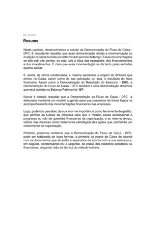 78 UNIUBE
Neste capítulo, desenvolvemos o estudo da Demonstração do Fluxo de Caixa -
DFC. É importante ressaltar que essa demonstração retrata a movimentação ou
mutaçãoocorridaduranteumdeterminadoperíododetempo.Essasmovimentações
se dão sob três pontos, ou seja, sob a ótica das operações, dos ﬁnanciamentos
e dos investimentos. É claro que essa movimentação se dá tanto pelas entradas
quanto saídas.
E, ainda, de forma condensada, a mesma apresenta a origem do dinheiro que
entrou no Caixa, assim como de sua aplicação, ou seja, o resultado do ﬂuxo
ﬁnanceiro. Assim como a Demonstração do Resultado do Exercício - DRE, a
Demonstração do Fluxo de Caixa - DFC também é uma demonstração dinâmica
que está contida no Balanço Patrimonial -BP.
Nunca é demais ressaltar que a Demonstração do Fluxo de Caixa - DFC é
elaborada mediante um modelo sugerido para que possamos de forma lógica no
acompanhamento das movimentações ﬁnanceiras das empresas.
Logo, podemos perceber, da sua enorme importância como ferramenta de gestão,
que permite ao Gestor da empresa para que o mesmo possa acompanhar o
progresso ou não de questões ﬁnanceiras da organização, e ao mesmo tempo,
utilizar das mesmas como ferramenta estratégica das ações que permitirão um
crescimento da organização.
Portanto, podemos sintetizar que a Demonstração do Fluxo de Caixa - DFC,
pode ser elaborada de duas formas, a primeira de posse do Caixa de acordo
com os documentos que ali estão e separados de acordo com a sua natureza e,
em seguida, condensando-os; a segunda, de posse dos relatórios contábeis ou
ﬁnanceiros, lançando mão da técnica do método indireto.
Resumo
 