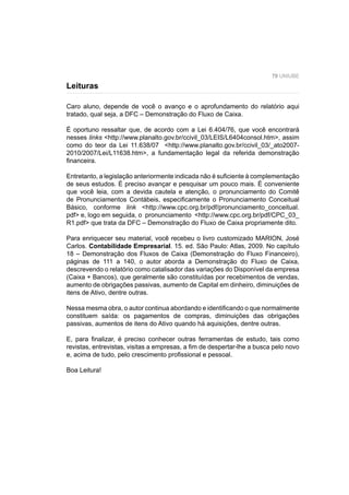 79 UNIUBE
Caro aluno, depende de você o avanço e o aprofundamento do relatório aqui
tratado, qual seja, a DFC – Demonstração do Fluxo de Caixa.
É oportuno ressaltar que, de acordo com a Lei 6.404/76, que você encontrará
nesses links <http://www.planalto.gov.br/ccivil_03/LEIS/L6404consol.htm>, assim
como do teor da Lei 11.638/07 <http://www.planalto.gov.br/ccivil_03/_ato2007-
2010/2007/Lei/L11638.htm>, a fundamentação legal da referida demonstração
ﬁnanceira.
Entretanto, a legislação anteriormente indicada não é suﬁciente à complementação
de seus estudos. É preciso avançar e pesquisar um pouco mais. É conveniente
que você leia, com a devida cautela e atenção, o pronunciamento do Comitê
de Pronunciamentos Contábeis, especiﬁcamente o Pronunciamento Conceitual
Básico, conforme link <http://www.cpc.org.br/pdf/pronunciamento_conceitual.
pdf> e, logo em seguida, o pronunciamento <http://www.cpc.org.br/pdf/CPC_03_
R1.pdf> que trata da DFC – Demonstração do Fluxo de Caixa propriamente dito.
Para enriquecer seu material, você recebeu o livro customizado MARION, José
Carlos. Contabilidade Empresarial. 15. ed. São Paulo: Atlas, 2009. No capítulo
18 – Demonstração dos Fluxos de Caixa (Demonstração do Fluxo Financeiro),
páginas de 111 a 140, o autor aborda a Demonstração do Fluxo de Caixa,
descrevendo o relatório como catalisador das variações do Disponível da empresa
(Caixa + Bancos), que geralmente são constituídas por recebimentos de vendas,
aumento de obrigações passivas, aumento de Capital em dinheiro, diminuições de
itens de Ativo, dentre outras.
Nessa mesma obra, o autor continua abordando e identiﬁcando o que normalmente
constituem saída: os pagamentos de compras, diminuições das obrigações
passivas, aumentos de itens do Ativo quando há aquisições, dentre outras.
E, para ﬁnalizar, é preciso conhecer outras ferramentas de estudo, tais como
revistas, entrevistas, visitas a empresas, a ﬁm de despertar-lhe a busca pelo novo
e, acima de tudo, pelo crescimento proﬁssional e pessoal.
Boa Leitura!
Leituras
 