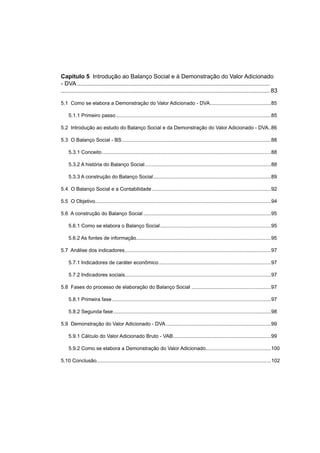 Capítulo 5 Introdução ao Balanço Social e à Demonstração do Valor Adicionado
- DVA .....................................................................................................................
............................................................................................................................... 83
5.1 Como se elabora a Demonstração do Valor Adicionado - DVA...........................................85
5.1.1 Primeiro passo .............................................................................................................85
5.2 Introdução ao estudo do Balanço Social e da Demonstração do Valor Adicionado - DVA..86
5.3 O Balanço Social - BS.........................................................................................................88
5.3.1 Conceito.......................................................................................................................88
5.3.2 A história do Balanço Social.........................................................................................88
5.3.3 A construção do Balanço Social...................................................................................89
5.4 O Balanço Social e a Contabilidade....................................................................................92
5.5 O Objetivo............................................................................................................................94
5.6 A construção do Balanço Social ..........................................................................................95
5.6.1 Como se elabora o Balanço Social..............................................................................95
5.6.2 As fontes de informação...............................................................................................95
5.7 Análise dos indicadores.......................................................................................................97
5.7.1 Indicadores de caráter econômico...............................................................................97
5.7.2 Indicadores sociais.......................................................................................................97
5.8 Fases do processo de elaboração do Balanço Social ........................................................97
5.8.1 Primeira fase................................................................................................................97
5.8.2 Segunda fase...............................................................................................................98
5.9 Demonstração do Valor Adicionado - DVA..........................................................................99
5.9.1 Cálculo do Valor Adicionado Bruto - VAB.....................................................................99
5.9.2 Como se elabora a Demonstração do Valor Adicionado..............................................100
5.10 Conclusão...........................................................................................................................102
 
