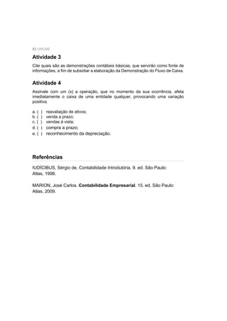 82 UNIUBE
Atividade 3
Cite quais são as demonstrações contábeis básicas, que servirão como fonte de
informações, a ﬁm de subsidiar a elaboração da Demonstração do Fluxo de Caixa.
IUDÍCIBUS, Sérgio de. Contabilidade Introdutória. 9. ed. São Paulo:
Atlas, 1998.
MARION, José Carlos. Contabilidade Empresarial. 15. ed. São Paulo:
Atlas, 2009.
Atividade 4
Assinale com um (x) a operação, que no momento da sua ocorrência, afeta
imediatamente o caixa de uma entidade qualquer, provocando uma variação
positiva.
a. ( ) reavaliação de ativos;
b. ( ) venda a prazo;
c. ( ) vendas à vista;
d. ( ) compra a prazo;
e. ( ) reconhecimento da depreciação.
Referências
 