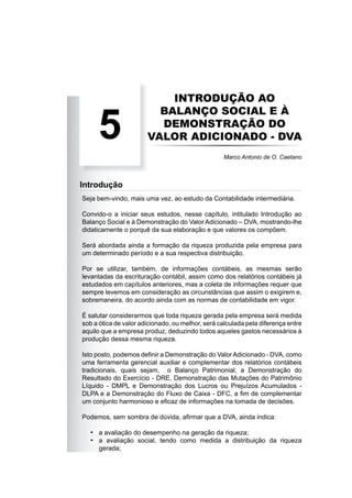 INTRODUÇÃO AO
BALANÇO SOCIAL E À
DEMONSTRAÇÃO DO
VALOR ADICIONADO - DVA
Seja bem-vindo, mais uma vez, ao estudo da Contabilidade intermediária.
Convido-o a iniciar seus estudos, nesse capítulo, intitulado Introdução ao
Balanço Social e à Demonstração do Valor Adicionado – DVA, mostrando-lhe
didaticamente o porquê da sua elaboração e que valores os compõem.
Será abordada ainda a formação da riqueza produzida pela empresa para
um determinado período e a sua respectiva distribuição.
Por se utilizar, também, de informações contábeis, as mesmas serão
levantadas da escrituração contábil, assim como dos relatórios contábeis já
estudados em capítulos anteriores, mas a coleta de informações requer que
sempre levemos em consideração as circunstâncias que assim o exigirem e,
sobremaneira, do acordo ainda com as normas de contabilidade em vigor.
É salutar considerarmos que toda riqueza gerada pela empresa será medida
sob a ótica de valor adicionado, ou melhor, será calculada pela diferença entre
aquilo que a empresa produz, deduzindo todos aqueles gastos necessários à
produção dessa mesma riqueza.
Isto posto, podemos deﬁnir a Demonstração do ValorAdicionado - DVA, como
uma ferramenta gerencial auxiliar e complementar dos relatórios contábeis
tradicionais, quais sejam, o Balanço Patrimonial, a Demonstração do
Resultado do Exercício - DRE, Demonstração das Mutações do Patrimônio
Líquido - DMPL e Demonstração dos Lucros ou Prejuízos Acumulados -
DLPA e a Demonstração do Fluxo de Caixa - DFC, a ﬁm de complementar
um conjunto harmonioso e eﬁcaz de informações na tomada de decisões.
Podemos, sem sombra de dúvida, aﬁrmar que a DVA, ainda indica:
a avaliação do desempenho na geração da riqueza;
a avaliação social, tendo como medida a distribuição da riqueza
gerada;
•
•
5 Marco Antonio de O. Caetano
Introdução
 