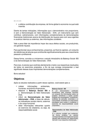 84 UNIUBE
Objetivos
a efetiva contribuição da empresa, de forma global à economia na qual está
inserida.
Diante de tantas indicações, informações que o demonstrativo nos proporciona,
é sem a Demonstração do Valor Adicionado - DVA, um instrumento que vem
contribuir, sobremaneira, com informações complementares às demonstrações
ﬁnanceiras tradicionais acerca da distribuição da riqueza para com seus agentes
e usuários internos ou externos, das informações contábeis.
Vale a pena falar da importância ímpar dos seus efeitos sociais, ora produzindo,
ora gerando riqueza.
Para aprofundar seus conhecimentos, propomos, ao ﬁnal do capítulo, um conjunto
de referências de leituras que contribuirão signiﬁcativamente para seu crescimento
pessoal e proﬁssional.
Dessa forma, convido-o a iniciarmos o estudo introdutório do Balanço Social -BS
e da Demonstração do Valor Adicionado - DVA.
Para isso, é preciso que você leia atentamente o texto e as respectivas resoluções
de todos os exercícios propostos, a ﬁm de que consiga compreender o real
signiﬁcado dessas duas importantes demonstrações complementares.
Bons estudos!
•
Após os estudos realizados a partir desse capítulo, você estará apto a:
coletar informações ambientais,
humanas, econômico-ﬁnanceiras;
elaborar o Balanço Social - BS e
a Demonstração do Valor Adicionado
DVA;
inferir da Demonstração do Valor
Adicionado – DVA, a base de cálculo,
os indicadores sociais interno, externos
e do corpo funcional;
obter informações relevantes quanto
ao exercício da cidadania, ou seja, da
responsabilidade social.
•
•
•
•
Balanço Social - BS
É um demonstrativo publicado
anualmente pela empresa reunindo
um conjunto de informações sobre os
projetos, benefícios e ações sociais
dirigidas aos empregados, investidores,
analistas de mercado, acionistas e a
comunidade. É também um instrumento
estratégico para avaliar e multiplicar o
exercício da responsabilidade social
corporativa.
Demonstrativo do Valor Adicionado
- DVA
É o informe contábil que evidencia,
de forma sintética, os valores
correspondentes à formação da riqueza
gerada pela empresa em determinado
período e sua respectiva distribuição.
 