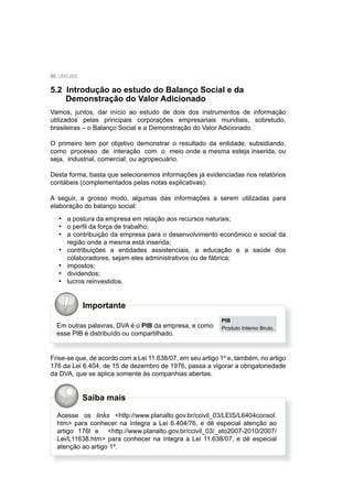 86 UNIUBE
5.2 Introdução ao estudo do Balanço Social e da
Demonstração do Valor Adicionado
Vamos, juntos, dar início ao estudo de dois dos instrumentos de informação
utilizados pelas principais corporações empresariais mundiais, sobretudo,
brasileiras – o Balanço Social e a Demonstração do Valor Adicionado.
O primeiro tem por objetivo demonstrar o resultado da entidade, subsidiando,
como processo de interação com o meio onde a mesma esteja inserida, ou
seja, industrial, comercial, ou agropecuário.
Desta forma, basta que selecionemos informações já evidenciadas nos relatórios
contábeis (complementados pelas notas explicativas).
A seguir, a grosso modo, algumas das informações a serem utilizadas para
elaboração do balanço social:
a postura da empresa em relação aos recursos naturais;
o perﬁl da força de trabalho;
a contribuição da empresa para o desenvolvimento econômico e social da
região onde a mesma está inserida;
contribuições a entidades assistenciais, a educação e a saúde dos
colaboradores, sejam eles administrativos ou de fábrica;
impostos;
dividendos;
lucros reinvestidos.
•
•
•
•
•
•
•
Frise-se que, de acordo com a Lei 11.638/07, em seu artigo 1º e, também, no artigo
176 da Lei 6.404, de 15 de dezembro de 1976, passa a vigorar a obrigatoriedade
da DVA, que se aplica somente às companhias abertas.
Importante
Em outras palavras, DVA é o PIB da empresa, e como
esse PIB é distribuído ou compartilhado.
PIB
Produto Interno Bruto.
Acesse os links <http://www.planalto.gov.br/ccivil_03/LEIS/L6404consol.
htm> para conhecer na íntegra a Lei 6.404/76, e dê especial atenção ao
artigo 176l e <http://www.planalto.gov.br/ccivil_03/_ato2007-2010/2007/
Lei/L11638.htm> para conhecer na íntegra a Lei 11.638/07, e dê especial
atenção ao artigo 1º.
Saiba mais
 