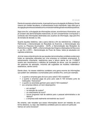 87 UNIUBE
Diante do exposto anteriormente, é perceptível que a divulgação do Balanço Social,
mesmo em caráter facultativo, é sobremaneira muito importante, haja vista que a
divulgaçãoperanteasociedadecomoumtodotemdefatogeradoresultadospositivos.
Seja como for, a divulgação de informações sociais, econômicas e ﬁnanceiras, que
já constam das demonstrações tradicionais, só vem complementar e enriquecer o
conteúdo das informações destinadas aos usuários da informação, seja para ﬁns
de tomada de decisão ou não.
Quanto àqueles relatórios, vale a pena citá-los a ﬁm de relembrá-los, o Balanço
Patrimonial, a Demonstração do Resultado do Exercício, a Demonstração dos
Lucros ou Prejuízos Acumulados - DLPA, a Demonstração das Mutações do
Patrimônio Líquido - DMPL, a Demonstração das Origens eAplicações de Recursos
e, por ﬁm, a DFC – Demonstração do Fluxo de Caixa, todos já estudados em
capítulos anteriores.
Já é de nosso entendimento de que aquelas demonstrações contábeis evidenciam
todas as operações efetuadas por uma empresa ou entidade empresarial. É,
sobremaneira importante, realizarmos para a leitura atenta da Lei 11.638/07
quanto aos mecanismos e métodos de avaliação de ativos, que ora passam a
ser passíveis de aplicação, incluindo até sugestões de modelos matemático-
estatísticos, dentre outros.
Diante disso, há nesses relatórios contábeis uma gama enorme de informações
que podem ser coletadas e sumarizadas para variados ﬁns, como por exemplo:
o quanto a empresa gera de lucro para cada $ 100 investidos?
o quanto a empresa paga de juros para cada $ 100 tomados junto às
instituições ﬁnanceiras?
o quanto os acionistas ganham para cada $ 100 investidos?
se a empresa obteve um bom desempenho:
o em vendas?
o na redução de custos?
o no crescimento do lucro?
o houve progresso real de salários para o pessoal administrativo e de
fábrica?
o a empresa está realmente reinvestindo seu lucro?
No entanto, vale ressaltar que essas informações devem ser tratadas de uma
forma dedutiva, ou seja, dos relatórios contábeis para os casos em particular.
Vamos ver como funciona?
•
•
•
•
 