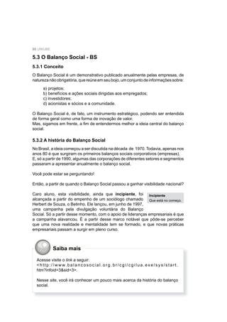 88 UNIUBE
5.3 O Balanço Social - BS
5.3.1 Conceito
O Balanço Social é um demonstrativo publicado anualmente pelas empresas, de
naturezanãoobrigatória,quereúneemseubojo,umconjuntodeinformaçõessobre:
a) projetos;
b) benefícios e ações sociais dirigidas aos empregados;
c) investidores;
d) acionistas e sócios e a comunidade.
O Balanço Social é, de fato, um instrumento estratégico, podendo ser entendida
de forma geral como uma forma de inovação de valor.
Mas, sigamos em frente, a ﬁm de entendermos melhor a ideia central do balanço
social.
5.3.2 A história do Balanço Social
No Brasil, a ideia começou a ser discutida na década de 1970. Todavia, apenas nos
anos 80 é que surgiram os primeiros balanços sociais corporativos (empresas).
E, só a partir de 1990, algumas das corporações de diferentes setores e segmentos
passaram a apresentar anualmente o balanço social.
Você pode estar se perguntando!
Então, a partir de quando o Balanço Social passou a ganhar visibilidade nacional?
Caro aluno, esta visibilidade, ainda que incipiente, foi
alcançada a partir do empenho de um sociólogo chamado
Herbert de Souza, o Betinho. Ele lançou, em junho de 1997,
uma campanha pela divulgação voluntária do Balanço
Social. Só a partir desse momento, com o apoio de lideranças empresariais é que
a campanha alavancou. É a partir desse marco notável que pôde-se perceber
que uma nova realidade e mentalidade tem se formado, e que novas práticas
empresariais passam a surgir em pleno curso.
Incipiente
Que está no começo.
Acesse visite o link a seguir:
< h t t p : / / w w w. b a l a n c o s o c i a l . o r g . b r / c g i / c g i l u a . e x e / s y s / s t a r t .
htm?infoid=3&sid=3>.
Nesse site, você irá conhecer um pouco mais acerca da história do balanço
social.
Saiba mais
 