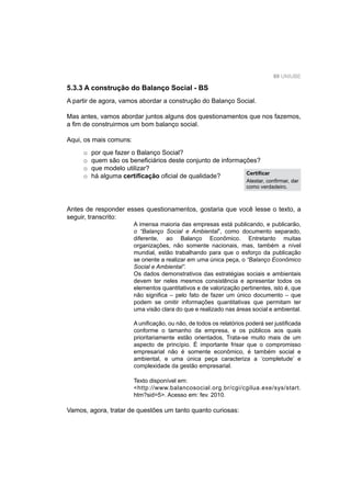 89 UNIUBE
Antes de responder esses questionamentos, gostaria que você lesse o texto, a
seguir, transcrito:
A imensa maioria das empresas está publicando, e publicarão,
o “Balanço Social e Ambiental”, como documento separado,
diferente, ao Balanço Econômico. Entretanto muitas
organizações, não somente nacionais, mas, também a nível
mundial, estão trabalhando para que o esforço da publicação
se oriente a realizar em uma única peça, o “Balanço Econômico
Social e Ambiental”.
Os dados demonstrativos das estratégias sociais e ambientais
devem ter neles mesmos consistência e apresentar todos os
elementos quantitativos e de valorização pertinentes, isto é, que
não signiﬁca – pelo fato de fazer um único documento – que
podem se omitir informações quantitativas que permitam ter
uma visão clara do que e realizado nas áreas social e ambiental.
A uniﬁcação, ou não, de todos os relatórios poderá ser justiﬁcada
conforme o tamanho da empresa, e os públicos aos quais
prioritariamente estão orientados, Trata-se muito mais de um
aspecto de princípio. É importante frisar que o compromisso
empresarial não é somente econômico, é também social e
ambiental, e uma única peça caracteriza a ‘completude’ e
complexidade da gestão empresarial.
Texto disponível em:
<http://www.balancosocial.org.br/cgi/cgilua.exe/sys/start.
htm?sid=5>. Acesso em: fev. 2010.
Vamos, agora, tratar de questões um tanto quanto curiosas:
5.3.3 A construção do Balanço Social - BS
A partir de agora, vamos abordar a construção do Balanço Social.
Mas antes, vamos abordar juntos alguns dos questionamentos que nos fazemos,
a ﬁm de construirmos um bom balanço social.
Aqui, os mais comuns:
o por que fazer o Balanço Social?
o quem são os beneﬁciários deste conjunto de informações?
o que modelo utilizar?
o há alguma certiﬁcação oﬁcial de qualidade? Certiﬁcar
Atestar, conﬁrmar, dar
como verdadeiro.
 