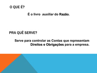 O QUE É?
           É o livro auxiliar do Razão.




PRA QUÊ SERVE?

  Serve para controlar as Contas que representam
            Direitos e Obrigações para a empresa.
 