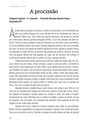 10
Contos Melhores - 2014
A procissão
Categoria regional - 2.º colocado - Fernando Henrique Bonomi Verga–
Araçatuba-SP*
À
quela época, gostava de sentar à sombra do barranco na encruzilhada que
dava pra venda.Chegava por uma estrada de terra, empinada que doía as
pernas. Minha avó, mais velha que aquele barranco, me levava de varinha
por conta disso. Mas eu gostava daquela sombra. O sol não passava de jeito ne-
nhum. Tinha um pé de goiaba no topo do barranco, da vermelha, doce, sem bicho,
e na encruzilhada sempre tem brisa. Gostava daquela sombra e da terra vermelha
do chão. Da brisa e da goiaba vermelha.Gostava de comer goiaba à sombra fresca
do barranco no chão de terra. A varinha não gostava da sombra, da terra, da brisa
nem da goiaba. Minha avó não gostava de nada. Só da varinha e de moeda. Vi
muita árvore perder varinha por eu gostar de ficar naquela sombra.
Depois de tantas surras aprendi que tudo era culpa do calção sujo. Eu mo-
rava vizinho de uma mata, então comecei a pular a cerca do sítio e correraté lá
para trocar o meu calção por um bem velho e sujo, depois saía pra brincar. O outro,
que também era velho, mas um pouco mais limpo, ficava pendurado numa árvore.
Minhas pernas já eram empoeiradas todos os dias, então a velha não notava dife-
rença. Me sentiesperto quando percebi que ninguém reparava nas minhas pernas
de terra. Quando consegui manter o calção mais limpo sem sujar, conquistei minha
liberdade.Comia goiaba na minha sombra e voltava pra casa com as pernas de
terra, mas com o calção do jeito que ela queria.
Naquele tempo a cidade ficava muito longe; nem sabia o que tinha lá. Fui
uma vez de charrete levar queijo pra minha avó e perdi a conta das curvas. Quan-
do cheguei lá entreguei o queijo, peguei as moedas e voltei. Saí cedo e cheguei
anoitecendo em casa. Demorou pra eu voltar na cidade. Levava na venda, de vez
em quando, mas era perto; nem precisava de charrete. Fazia questão de dar três
viagens só pra andar pela estrada.
Quando ela ia pra cidade eu sempre chegava mais cedo na encruzilhada.
Minha sombra engoiabada me esperava tranquila e soprava uma manta de poeira
fresca pra eu deitar na terra. Quando a cabeça da velha saltava no topo da subida
 