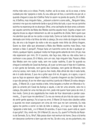 101
Contos Melhores - 2014
minha mãe veio a si e disse, Pronto, mulher, vai lá co esse, vai lá co esse, e toma
cuidado pra não ‘spejares o resto, Eu vou atão por ali fora, o carreirito era por ali, e
quando cheguei à casa da ti Delfina Torta fui assim na janela do quarto, Eh ti Delfi-
na, ti Delfina, mas ninguém falou, _estavam a dormir a sono solto_, Ninguém falou,
convenci-me que era realmente tarde e que já tinha ido tudo, e pus-me ao caminho
sozinha na esperança de os alcançar, Olhai, uma cachopita de doze anos a atraves-
sar aquele caminho da Mata dos Medos sozinha aquela hora!, Sujeita a topar com
alguma bruxa ou algum lobisomem ou até ca quadrilha do Zézão, Nem quero que
me alembre que até se me carda o corpo todo, Como se tudo isto não bastasse, ia
derreada com trinta e tal litros de leite à cabeça, Ele era o leite da tiragem do meio
dia, ele era o da tiragem da noite e ele era aquele meio litrito da última tiragem,
Quero eu dizer atão que atravessei a Mata dos Medos sozinha mais Deus, mas
sempre a falar, E porquê?, Porque fazia um luarzinho como de dia e qualquer pi-
nheiro, qualquer tojeiro, qualquer moita me fingia gente adiante de mim, Eh pá, mas
não esperarem por mim, Eh ti Loureiro, não faça isso, Atão eu não estou bem a
conhecer o seu passo, Eh ti Maria, com um raio, hoje ninguém fala, Passei a Mata
dos Medos sem me custar nada, sem me custar nadinha, O pior foi quando eu
cheguei à estradita do Casal da Avença, ali a par ca terra que é hoje do ti Cadeiras,
e nem gente de Semedo, nem gente das Cantadas, nem gente de Miranda, nem
uma luz acesa, nem nada, Aí é que eu tive medo, Atão afinal ele não é nada tarde,
ele é é cedo demais, E pus-me a gritar aqui d’el rei, Ai agora, ai e agora, o que é
que eu faço se aparecer algum malfeitor, E quando chegarem as das Cantarinhas,
o que vão pensar,Ai se me vêem aqui sozinha à porta do ti Manel Zé estou desgra-
çada_ O Manel Zé, o que recebia o leite, tinha largado a mulher em Miranda e fu-
gido ca amante pró Casal da Avença e aquilo, o ele ter uma amante, veio-me à
cabeça, Ele pode ter uma má fala pra mim, pode inté querer fazer poico de mim, E
tive medo, Como já era zagalotazita tive medo de ficar desonrada e perder casa-
mento_, O que é que me alembrou?, Eu vou ao menos ali pra trás da casa e quan-
do sentir gente apareço, Foi aí que eu errei, O Manel Zé trazia dois cãezões soltos
e quando me viram avançaram em cima de mim que me iam comendo, Eu inda
agora me ponho a correr co lato do leite à cabeça_ aí é que eu ’spejei leite, ia
‘spejando o leite todo_ e o ti Manel Zé acordou, O que é isso, quem está aí, quem
é que grita?, Ora, rendi-me, Oh ti Manel Zé, sou eu, Eu, quem? A Florzita da Rosai-
ra de Semedo, És tu, filha?, Não posso dizer mal nenhum do home, Deus o lá tenha
em descanso conforme o bem que ele me fez, Se ele o era, se era putanheiro, era
 