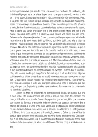 102
Contos Melhores - 2014
lá com quem deixava, pra mim foi bom, um senhor dos melhores,Viu as horas_ ele
já tinha relógio pra estar de alabanto por uma hora que era quando recebia o lei-
te__ e vai assim, Sabes que horas são?, Não, a minha mãe não tem relógio, Pois,
a tua mãe não tem relógio porque o relógio em Semedo é o búzio do ti Andorinho,
assim como o relógio aqui no Casal é o meu búzio, mas olha que inda são só onze
e meia, Eu inté fiquei ensovacada quando ele disse as horas que eram e fui assim,
Atão e agora, vou voltar pra casa?, isto é pra andar a noite inteira pra trás e pra
diante, Não vais nada, disse o ti Manel Zé com aquela voz calma que ele tinha,
Deixa-te estar aí que eu já venho, E saiu por uma portita que separava a leitaria do
resto da casa, Eu ouvi vozes, bchi bchi bchi, bchi bchi bchi, _era ele a falar ca
amante_ mas só percebi isto, O cobertor não vai deixar falta que eu já te venho
aquecer, Na altura, não entendi o verdadeiro significado destas palavras, o que é
que a gente quer, era inocente, era e fui durante muitos anos até casar, o meu
home é que me explicou as coisas da vida porque antigamente uma cachopa de
respeito não podia ter conversas destas com ninguém que era uma vergonha, Mas,
voltando à vaca fria que está por encetar, o ti Manel Zé voltou à leitaria com um
cobertorzito, sentou-me numa cadeira ao pé do balcão, votou-me o candeeiro ace-
so ao pé de mim_ um candeeirito de vidro, inda não havia eletricidade, olha quando
é que a eletricidade havia de chegar ao Casal da Avença!_ e disse, Faz o teu soni-
nho, não tenhas medo que ninguém te faz mal aqui, e vê se descansas alguma
coisita que inda faltam umas duas horas até as outras pessoas começarem a che-
gar_ O que o povo falava!, mas eu não tenho isto pra dizer do home,_ E eu amanhã,
em vindo de entregar o leite, vou comprar pasto à tua mãe e aproveito pra lhe
perguntar pra que é que ela quer dois rapazes dentro de casa e manda uma meni-
na sozinha a esta hora,
Assim foi, Mas no entretanto, no caminho de lá pra cá, a ti Gorda, que era
a mais velha, Isto a uma menina não se faz, e mais a mais com dois rapazes em
casa, a ti Rosáira anda errada, E o rancho, que sim, que andava, Olha que o rancho
que ia aqui de Semedo era grande, inda me alembra as pessoas que eram, Era a
Marília da ti Choa, a ti Choa tinha duas vacas, era a ti Natália do Tóino Capelo que
os pais também tinham duas vacas, era a ti Funfa, ou o Deolindo ou o Regino que
o ti Silvano tinha duas vacas, era a Anunciação, ou era o Celso, ou era o Césarito
porque o pai também tinha uma vaca, era o Silvino ou era a Rosalina ou a Céua por-
que o pai tinha duas vacas, era o ti Andorinho que tinha um moinho de renda mas
também tinha duas vacas, ia a Luz, ou o Rito ou a Clarisse porque a ti Adosinda, a
 