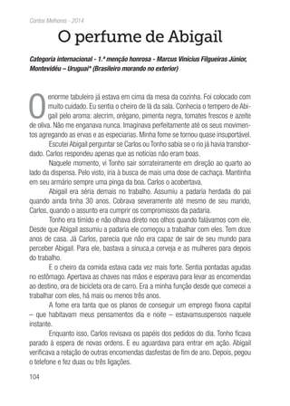 104
Contos Melhores - 2014
O perfume de Abigail
Categoria internacional - 1.ª menção honrosa - Marcus Vinícius Filgueiras Júnior,
Montevidéu – Uruguai* (Brasileiro morando no exterior)
O
enorme tabuleiro já estava em cima da mesa da cozinha. Foi colocado com
muito cuidado. Eu sentia o cheiro de lá da sala. Conhecia o tempero de Abi-
gail pelo aroma: alecrim, orégano, pimenta negra, tomates frescos e azeite
de oliva. Não me enganava nunca. Imaginava perfeitamente até os seus movimen-
tos agregando as ervas e as especiarias. Minha fome se tornou quase insuportável.
Escutei Abigail perguntar se Carlos ou Tonho sabia se o rio já havia transbor-
dado. Carlos respondeu apenas que as notícias não eram boas.
Naquele momento, vi Tonho sair sorrateiramente em direção ao quarto ao
lado da dispensa. Pelo visto, iria à busca de mais uma dose de cachaça. Mantinha
em seu armário sempre uma pinga da boa. Carlos o acobertava.
Abigail era séria demais no trabalho. Assumiu a padaria herdada do pai
quando ainda tinha 30 anos. Cobrava severamente até mesmo de seu marido,
Carlos, quando o assunto era cumprir os compromissos da padaria.
Tonho era tímido e não olhava direto nos olhos quando falávamos com ele.
Desde que Abigail assumiu a padaria ele começou a trabalhar com eles. Tem doze
anos de casa. Já Carlos, parecia que não era capaz de sair de seu mundo para
perceber Abigail. Para ele, bastava a sinuca,a cerveja e as mulheres para depois
do trabalho.
E o cheiro da comida estava cada vez mais forte. Sentia pontadas agudas
no estômago. Apertava as chaves nas mãos e esperava para levar as encomendas
ao destino, ora de bicicleta ora de carro. Era a minha função desde que comecei a
trabalhar com eles, há mais ou menos três anos.
A fome era tanta que os planos de conseguir um emprego fixona capital
– que habitavam meus pensamentos dia e noite – estavamsuspensos naquele
instante.
Enquanto isso, Carlos revisava os papéis dos pedidos do dia. Tonho ficava
parado à espera de novas ordens. E eu aguardava para entrar em ação. Abigail
verificava a relação de outras encomendas dasfestas de fim de ano. Depois, pegou
o telefone e fez duas ou três ligações.
 