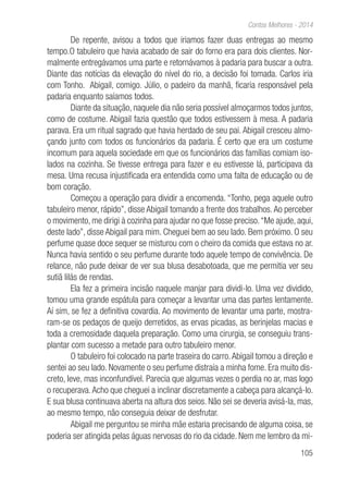 105
Contos Melhores - 2014
De repente, avisou a todos que iriamos fazer duas entregas ao mesmo
tempo.O tabuleiro que havia acabado de sair do forno era para dois clientes. Nor-
malmente entregávamos uma parte e retornávamos à padaria para buscar a outra.
Diante das notícias da elevação do nível do rio, a decisão foi tomada. Carlos iria
com Tonho. Abigail, comigo. Júlio, o padeiro da manhã, ficaria responsável pela
padaria enquanto saíamos todos.
Diante da situação, naquele dia não seria possível almoçarmos todos juntos,
como de costume. Abigail fazia questão que todos estivessem à mesa. A padaria
parava. Era um ritual sagrado que havia herdado de seu pai. Abigail cresceu almo-
çando junto com todos os funcionários da padaria. É certo que era um costume
incomum para aquela sociedade em que os funcionários das famílias comiam iso-
lados na cozinha. Se tivesse entrega para fazer e eu estivesse lá, participava da
mesa. Uma recusa injustificada era entendida como uma falta de educação ou de
bom coração.
Começou a operação para dividir a encomenda. “Tonho, pega aquele outro
tabuleiro menor, rápido”, disse Abigail tomando a frente dos trabalhos.Ao perceber
o movimento, me dirigi à cozinha para ajudar no que fosse preciso.“Me ajude, aqui,
deste lado”, disse Abigail para mim. Cheguei bem ao seu lado. Bem próximo. O seu
perfume quase doce sequer se misturou com o cheiro da comida que estava no ar.
Nunca havia sentido o seu perfume durante todo aquele tempo de convivência. De
relance, não pude deixar de ver sua blusa desabotoada, que me permitia ver seu
sutiã lilás de rendas.
Ela fez a primeira incisão naquele manjar para dividi-lo. Uma vez dividido,
tomou uma grande espátula para começar a levantar uma das partes lentamente.
Aí sim, se fez a definitiva covardia. Ao movimento de levantar uma parte, mostra-
ram-se os pedaços de queijo derretidos, as ervas picadas, as berinjelas macias e
toda a cremosidade daquela preparação. Como uma cirurgia, se conseguiu trans-
plantar com sucesso a metade para outro tabuleiro menor.
O tabuleiro foi colocado na parte traseira do carro.Abigail tomou a direção e
sentei ao seu lado. Novamente o seu perfume distraía a minha fome. Era muito dis-
creto, leve, mas inconfundível. Parecia que algumas vezes o perdia no ar, mas logo
o recuperava.Acho que cheguei a inclinar discretamente a cabeça para alcançá-lo.
E sua blusa continuava aberta na altura dos seios. Não sei se deveria avisá-la, mas,
ao mesmo tempo, não conseguia deixar de desfrutar.
Abigail me perguntou se minha mãe estaria precisando de alguma coisa, se
poderia ser atingida pelas águas nervosas do rio da cidade. Nem me lembro da mi-
 