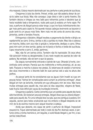 106
Contos Melhores - 2014
nha resposta. Estava mesmo dominado por seu perfume e pela janela de sua blusa.
Chegamos à casa da cliente. Pensei, então, que não poderia deixar de avi-
sá-la sobre sua blusa. Mas não consegui. Logo desci e abri a porta traseira. Ela
também desceu e chegou ao meu lado para retirarmos juntos o tabuleiro que já
havia recebido toda a temperatura, razão pela qual já exalava um forte vapor. Por
isso, o perfume de Abigail parecia estar longe, o que me fazia instintivamente che-
gar mais perto para captá-lo. Foi quando nossas cabeças levemente se tocaram e
pude senti-lo um pouco mais forte. Nem mais me dei conta do aroma das ervas,
pimentas, azeite e tomates frescos.
Entregamos o tabuleiro.Abigail recebeu o pagamento da cliente e dirigiu-se
rapidamente ao carro. Entrou, sentou e deu a partida no motor. Mas não o colocou
em marcha. Voltou com sua mão à ignição e, lentamente, desligou o carro. Olhou
para mim com um leve sorriso, ajeitou-se no banco e fechou o botão de sua blusa.
Ligou novamente o carro. E, então, partimos.
Não, não foi um sorriso cínico. Também não foi reprovador. Os seus olhos
não pareciam tristes ou desapontados. O seu rosto rosado era apenas do calor da
padaria. Na verdade, não sei bem o que se passou.
Ela seguia normalmente entrando e saindo de ruas. Olhando à frente, con-
centrada como sempre. Parecia que era indiferente a minha presença, ali, ao seu
lado. Passava a marcha e pisava nos pedais. Eu observava de soslaio a harmonia
dos seus movimentos e o discreto balé de suas pernas sob a saia na altura dos
joelhos.
Ao passar perto do rio constatamos que as águas iriam invadir as ruas em
poucas horas.“Vamos ter complicações para cumprir as próximas entregas”, disse
Abigail em tom de lamento, momento em que olhoupara mim de novo. Não havia
muitas entregas para aquele dia, mas para os dias seguintes, véspera de Natal,
tudo ficaria mais difícil por causa da inundação iminente.
Chegamos à padaria. Carlos comentou que um pedido para aquele dia havia
sido transferido. Só restariam poucas entregas.Abigail disse que eu estaria dispen-
sado para aquele dia. Fiz uma refeição leve na sala, que era contigua à padaria. Em
seguida, acenei para todos sinalizando que iria embora e Abigail despediu-se de
mim de lá da cozinha mesmo sem sequer levantar a cabeça.
Ainda que distante, era capaz de sentir o perfume de Abigail. Impossível
esquecê-lo. Fiquei atormentado por todo o resto do dia.Por diversas vezes, o per-
fume vinha a minha memória e, em seguida, o sutiã lilásde Abigail e, por fim, o seu
sorriso indecifrável.
 