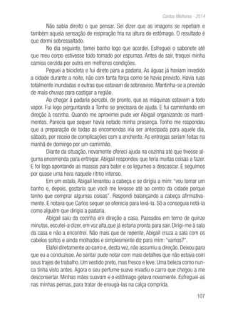 107
Contos Melhores - 2014
Não sabia direito o que pensar. Sei dizer que as imagens se repetiam e
também aquela sensação de respiração fria na altura do estômago. O resultado é
que dormi sobressaltado.
No dia seguinte, tomei banho logo que acordei. Esfreguei o sabonete até
que meu corpo estivesse todo tomado por espumas. Antes de sair, troquei minha
camisa cerzida por outra em melhores condições.
Peguei a bicicleta e fui direto para a padaria. As águas já haviam invadido
a cidade durante a noite, não com tanta força como se havia previsto. Havia ruas
totalmente inundadas e outras que estavam de sobreaviso. Mantinha-se a previsão
de mais chuvas para castigar a região.
Ao chegar à padaria percebi, de pronto, que as máquinas estavam a todo
vapor. Fui logo perguntando a Tonho se precisava de ajuda. E fui caminhando em
direção à cozinha. Quando me aproximei pude ver Abigail organizando os manti-
mentos. Parecia que sequer havia notado minha presença. Tonho me respondeu
que a preparação de todas as encomendas iria ser antecipada para aquele dia,
sábado, por receio de complicações com a enchente. As entregas seriam feitas na
manhã de domingo por um caminhão.
Diante da situação, novamente ofereci ajuda na cozinha até que tivesse al-
guma encomenda para entregar. Abigail respondeu que teria muitas coisas a fazer.
E foi logo apontando as massas para bater e os legumes a descascar. E seguimos
por quase uma hora naquele ritmo intenso.
Em um estalo, Abigail levantou a cabeça e se dirigiu a mim: “vou tomar um
banho e, depois, gostaria que você me levasse até ao centro da cidade porque
tenho que comprar algumas coisas”. Respondi balançando a cabeça afirmativa-
mente. E notava que Carlos sequer se oferecia para levá-la. Só a conseguia notá-la
como alguém que dirigia a padaria.
Abigail saiu da cozinha em direção a casa. Passados em torno de quinze
minutos, escutei-a dizer, em voz alta,que já estaria pronta para sair. Dirigi-me à sala
da casa e não a encontrei. Não mais que de repente, Abigail cruza a sala com os
cabelos soltos e ainda molhados e simplesmente diz para mim: “vamos?”.
Elafoi diretamente ao carro e, desta vez, não assumiu a direção. Deixou para
que eu a conduzisse.Ao sentar pude notar com mais detalhes que não estava com
seus trajes de trabalho. Um vestido preto, mas fresco e leve. Uma beleza como nun-
ca tinha visto antes. Agora o seu perfume suave invadiu o carro que chegou a me
desconsertar. Minhas mãos suavam e o estômago gelava novamente. Esfreguei-as
nas minhas pernas, para tratar de enxugá-las na calça comprida.
 