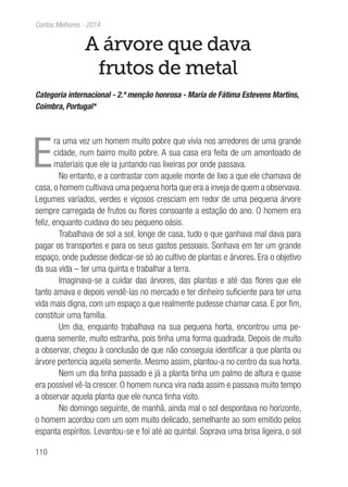 110
Contos Melhores - 2014
A árvore que dava
frutos de metal
Categoria internacional - 2.ª menção honrosa - Maria de Fátima Estevens Martins,
Coimbra, Portugal*
E
ra uma vez um homem muito pobre que vivia nos arredores de uma grande
cidade, num bairro muito pobre. A sua casa era feita de um amontoado de
materiais que ele ia juntando nas lixeiras por onde passava.
No entanto, e a contrastar com aquele monte de lixo a que ele chamava de
casa, o homem cultivava uma pequena horta que era a inveja de quem a observava.
Legumes variados, verdes e viçosos cresciam em redor de uma pequena árvore
sempre carregada de frutos ou flores consoante a estação do ano. O homem era
feliz, enquanto cuidava do seu pequeno oásis.
Trabalhava de sol a sol, longe de casa, tudo o que ganhava mal dava para
pagar os transportes e para os seus gastos pessoais. Sonhava em ter um grande
espaço, onde pudesse dedicar-se só ao cultivo de plantas e árvores. Era o objetivo
da sua vida – ter uma quinta e trabalhar a terra.
Imaginava-se a cuidar das árvores, das plantas e até das flores que ele
tanto amava e depois vendê-las no mercado e ter dinheiro suficiente para ter uma
vida mais digna, com um espaço a que realmente pudesse chamar casa. E por fim,
constituir uma família.
Um dia, enquanto trabalhava na sua pequena horta, encontrou uma pe-
quena semente, muito estranha, pois tinha uma forma quadrada. Depois de muito
a observar, chegou à conclusão de que não conseguia identificar a que planta ou
árvore pertencia aquela semente. Mesmo assim, plantou-a no centro da sua horta.
Nem um dia tinha passado e já a planta tinha um palmo de altura e quase
era possível vê-la crescer. O homem nunca vira nada assim e passava muito tempo
a observar aquela planta que ele nunca tinha visto.
No domingo seguinte, de manhã, ainda mal o sol despontava no horizonte,
o homem acordou com um som muito delicado, semelhante ao som emitido pelos
espanta espíritos. Levantou-se e foi até ao quintal. Soprava uma brisa ligeira, o sol
 