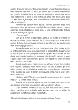 111
Contos Melhores - 2014
acabara de acordar e o homem ficou encantado com o maravilhoso espetáculo que
tinha diante dos seus olhos – a planta, em poucos dias, tornara-se uma árvore do
seu tamanho, mas muito fina, o seu tronco era semelhante a uma cana de bambu.
Toda ela baloiçava ao sabor da brisa matinal, as folhas eram de um verde quase
azul e estava carregada de pequenos frutos brilhantes que tilintavam como minús-
culos sinos de metal.
Aproximou-se, devagar colheu alguns e verificou que eram duros, muito
duros, com certeza que não eram comestíveis. Enquanto olhava, extasiado, para as
suas mãos cheias dos pequenos frutos, gerou-se uma grande confusão. De todas
as partes acorria gente a gritar:
- É ouro, é ouro!
Sem que o homem se apercebesse como, o seu quintal foi invadido por
dezenas de vizinhos que se atiraram à árvore, tentando agarrar o maior número
possível de frutos. Eles perceberam, primeiro do que o homem, que aqueles frutos
eram pequenas peças de ouro.
A árvore já estava, praticamente, despida de fruto e folhas, quando alguém
se lembrou de levar a árvore, só que ao arrancá-la, todos os frutos desapareceram
na mão de quem os tinha conseguido apanhar. A própria árvore acabou por defi-
nhar e secar na mão daquele que a arrancara. Foi a desolação, completa e, pouco
a pouco, todos foram abandonando o quintal, sem reparar que o homem estava
deitado no chão e inanimado.
Quando a noite caiu, o homem sentiu frio, abriu os olhos e viu que estava
caído no junto à sua casa, desde manhã. Olhou à sua volta e reparou que o seu
quintal estava como se nada tivesse acontecido – os seus legumes continuavam
verdes e viçosos e a árvore de sempre continuava no centro, mas da árvore extra-
ordinária nem sinal.
“Será que sonhei!? Será que nunca existiu uma árvore que dava frutos de
metal!? “ – O homem estava confuso.
Antes de entrar em casa, reparou nas suas mãos que continuavam fecha-
das, abriu-as, lentamente, e mesmo sem sol o seu brilho era intenso.
O que aconteceu podia não ter sido real, mas de qualquer forma permitir-
-lhe-ia concretizar o seu verdadeiro sonho. Aqueles minúsculos frutos iriam dar
para comprar muita terra e produzir muitos frutos.
*Maria de Fátima Estevens Martins, 45 anos, professora, Coimbra, Portugal.
 